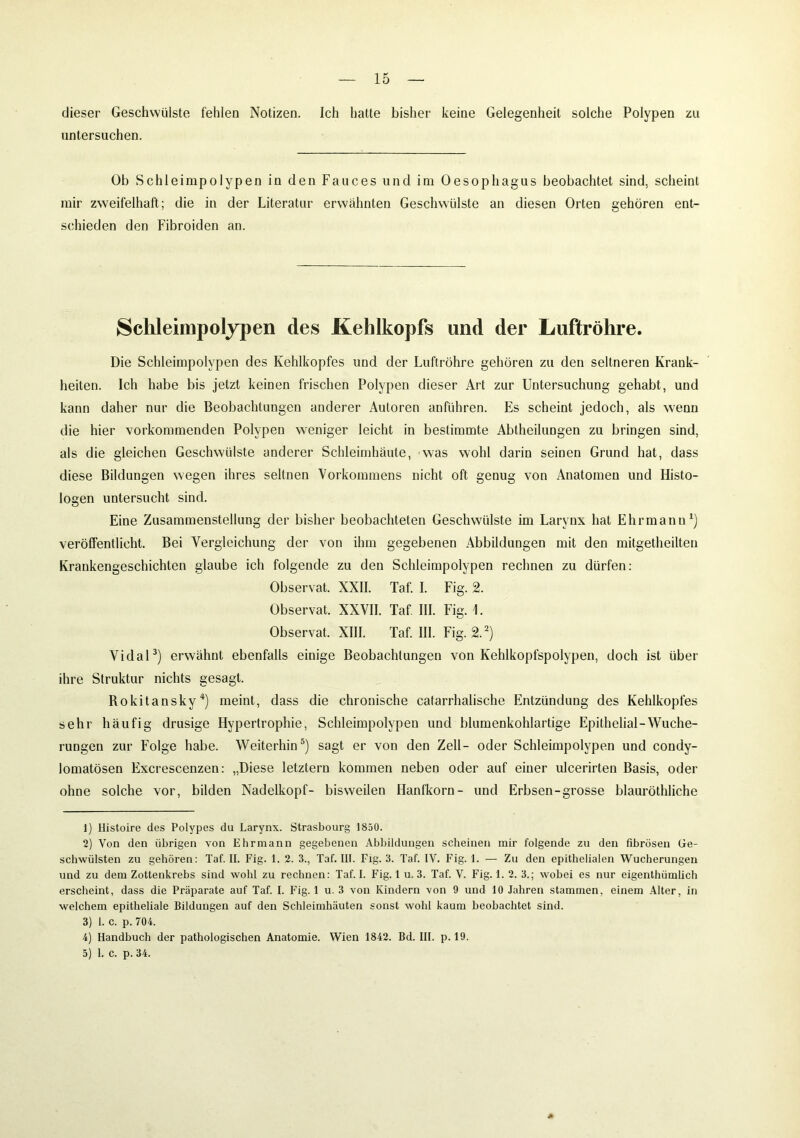 dieser Geschwülste fehlen Notizen. Ich hatte bisher keine Gelegenheit solche Polypen zu untersuchen. Ob Schleimpolypen in den Fauces und im Oesophagus beobachtet sind, scheint mir zweifelhaft; die in der Literatur erwähnten Geschwülste an diesen Orten gehören ent- schieden den Fibroiden an. Schleimpolypen des Kehlkopfs und der Luftröhre. Die Schleimpolypen des Kehlkopfes und der Luftröhre gehören zu den seltneren Krank- heiten. Ich habe bis jetzt keinen frischen Polypen dieser Art zur Untersuchung gehabt, und kann daher nur die Beobachtungen anderer Autoren anführen. Es scheint jedoch, als wenn die hier vorkommenden Polypen weniger leicht in bestimmte Abtheilungen zu bringen sind, als die gleichen Geschwülste anderer Schleimhäute, was wohl darin seinen Grund hat, dass diese Bildungen wegen ihres seltnen Vorkommens nicht oft genug von Anatomen und Histo- logen untersucht sind. Eine Zusammenstellung der bisher beobachteten Geschwülste im Larynx hat Ehrmann1) veröffentlicht. Bei Vergleichung der von ihm gegebenen Abbildungen mit den mitgetheilten Krankengeschichten glaube ich folgende zu den Schleimpolypen rechnen zu dürfen: Observat. XXII. Taf. I. Fig. 2. Observat. XXVII. Taf. III. Fig. Observat. XIII. Taf. III. Fig. 2.2) Vidal3) erwähnt ebenfalls einige Beobachtungen von Kehlkopfspolypen, doch ist über ihre Struktur nichts gesagt. Rokitansky4) meint, dass die chronische catarrhalische Entzündung des Kehlkopfes sehr häufig drüsige Hypertrophie, Schleimpolypen und blumenkohlartige Epithelial-Wuche- rungen zur Folge habe. Weiterhin5) sagt er von den Zell- oder Schleimpolypen und condy- lomatösen Excrescenzen: „Diese letztem kommen neben oder auf einer ulcerirten Basis, oder ohne solche vor, bilden Nadelkopf- bisweilen Hanfkorn- und Erbsen-grosse blauröthliche 1) Histoire des Polypes du Larynx. Strasbourg J 850. 2) Von den übrigen von Ehr mann gegebenen Abbildungen scheinen mir folgende zu den fibrösen Ge- schwülsten zu gehören: Taf. II. Fig. 1. 2. 3., Taf. III. Fig. 3. Taf. IV. Fig. 1. — Zu den epithelialen Wucherungen und zu dem Zottenkrebs sind wohl zu rechnen: Taf. I. Fig. 1 u. 3. Taf. V. Fig. 1. 2. 3.; wobei es nur eigenthümlich erscheint, dass die Präparate auf Taf. I. Fig. 1 u. 3 von Kindern von 9 und 10 Jahren stammen, einem Alter, in welchem epitheliale Bildungen auf den Schleimhäuten sonst wohl kaum beobachtet sind. 3) 1. c. p. 704. 4) Handbuch der pathologischen Anatomie. Wien 1842. Bd. III. p. 19. 5) I. c. p. 34.