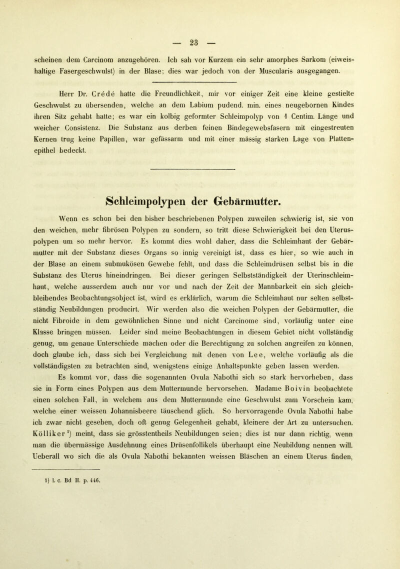 scheinen dem Carcinom anzugehören. Ich sah vor Kurzem ein sehr amorphes Sarkom (eiweis- haltige Fasergeschwulst) in der Blase; dies war jedoch von der Muscularis ausgegangen. Herr Dr. Crede hatte die Freundlichkeit, mir vor einiger Zeit eine kleine gestielte Geschwulst zu übersenden, welche an dem Labium pudend. min. eines neugebornen Kindes ihren Sitz gehabt hatte; es war ein kolbig geformter Schleimpolyp von 1 Centim. Länge und weicher Consistenz. Die Substanz aus derben feinen Bindegewebsfasern mit eingestreuten Kernen trug keine Papillen, war gefässarm und mit einer massig starken Lage von Platten- epithel bedeckt. Schleimpolypen der Gebärmutter. Wenn es schon bei den bisher beschriebenen Polypen zuweilen schwierig ist, sie von den weichen, mehr fibrösen Polypen zu sondern, so tritt diese Schwierigkeit bei den Uterus- polypen um so mehr hervor. Es kommt dies wohl daher, dass die Schleimhaut der Gebär- mutter mit der Substanz dieses Organs so innig vereinigt ist, dass es hier, so wie auch in der Blase an einem submukösen Gewebe fehlt, und dass die Schleimdrüsen selbst bis in die Substanz des Uterus hineindringen. Bei dieser geringen Selbstständigkeit der Uterinschleim- haut, welche ausserdem auch nur vor und nach der Zeit der Mannbarkeit ein sich gleich- bleibendes Beobachtungsobject ist, wird es erklärlich, warum die Schleimhaut nur selten selbst- ständig Neubildungen producirt. Wir werden also die weichen Polypen der Gebärmutter, die nicht Fibroide in dem gewöhnlichen Sinne und nicht Carcinome sind, vorläufig unter eine Klasse bringen müssen. Leider sind meine Beobachtungen in diesem Gebiet nicht vollständig genug, um genaue Unterschiede machen oder die Berechtigung zu solchen angreifen zu können, doch glaube ich, dass sich bei Vergleichung mit denen von Lee, welche vorläufig als die vollständigsten zu betrachten sind, wenigstens einige Anhaltspunkte geben lassen werden. Es kommt vor, dass die sogenannten Ovula Nabothi sich so stark hervorheben, dass sie in Form eines Polypen aus dem Muttermunde hervorsehen. Madame Boivin beobachtete einen solchen Fall, in welchem aus dem Muttermunde eine Geschwulst zum Vorschein kam, welche einer weissen Johannisbeere täuschend glich. So hervorragende Ovula Nabothi habe ich zwar nicht gesehen, doch oft genug Gelegenheit gehabt, kleinere der Art zu untersuchen. Kölliker1) meint, dass sie grösstentheils Neubildungen seien; dies ist nur dann richtig, wenn man die übermässige Ausdehnung eines Drüsenfollikels überhaupt eine Neubildung nennen will. Ueberall wo sich die als Ovula Nabothi bekannten weissen Bläschen an einem Uterus finden,