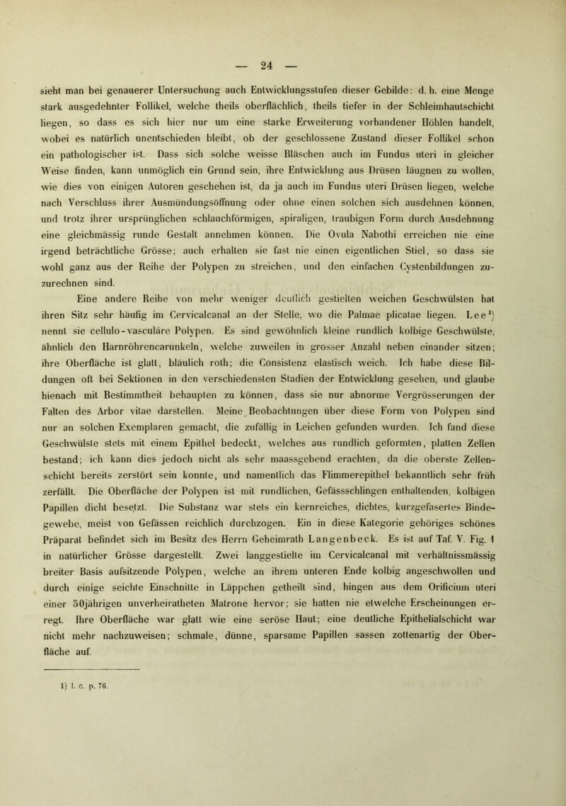 sieht man bei genauerer Untersuchung auch Entwicklungsstufen dieser Gebilde: d. h. eine Menge stark ausgedehnter Follikel, welche theils oberflächlich, theils tiefer in der Schleimhautschicht liegen, so dass es sich hier nur um eine starke Erweiterung vorhandener Höhlen handelt, wobei es natürlich unentschieden bleibt, ob der geschlossene Zustand dieser Follikel schon ein pathologischer ist. Dass sich solche weisse Bläschen auch im Fundus uteri in gleicher W eise finden, kann unmöglich ein Grund sein, ihre Entwicklung aus Drüsen läugnen zu wollen, wie dies von einigen Autoren geschehen ist, da ja auch im Fundus uteri Drüsen liegen, welche nach Verschluss ihrer Ausmündungsöffnung oder ohne einen solchen sich ausdehnen können, und trotz ihrer ursprünglichen schlauchförmigen, spiraligen, traubigen Form durch Ausdehnung eine gleichmässig runde Gestalt annehmen können. Die Ovula Nabothi erreichen nie eine irgend beträchtliche Grösse; auch erhalten sie fast nie einen eigentlichen Stiel, so dass sie wohl ganz aus der Reihe der Polypen zu streichen, und den einfachen Cystenbildungen zu- zurechnen sind. Eine andere Reihe von mehr weniger deutlich gestielten weichen Geschwülsten hat ihren Sitz sehr häufig im Cervicalcanal an der Stelle, wo die Palmae plicatae liegen. Lee1) nennt sie cellulo-vasculäre Polypen. Es sind gewöhnlich kleine rundlich kolbige Geschwülste, ähnlich den Harnröhrencarunkeln, welche zuweilen in grosser Anzahl neben einander sitzen; ihre Oberfläche ist glatt, bläulich roth; die Consistenz elastisch weich. Ich habe diese Bil- dungen oft bei Sektionen in den verschiedensten Stadien der Entwicklung gesehen, und glaube hienach mit Bestimmtheit behaupten zu können, dass sie nur abnorme Vergrösserungen der Falten des Arbor vitae darstellen. Meine Beobachtungen über diese Form von Polypen sind nur an solchen Exemplaren gemacht, die zufällig in Leichen gefunden wurden. Ich fand diese Geschwülste stets mit einem Epithel bedeckt, welches aus rundlich geformten, platten Zellen bestand; ich kann dies jedoch nicht als sehr maassgebend erachten, da die oberste Zellen- schicht bereits zerstört sein konnte, und namentlich das Flimmerepithel bekanntlich sehr früh zerfällt. Die Oberfläche der Polypen ist mit rundlichen, Gefässschlingen enthaltenden, kolbigen Papillen dicht besetzt. Die Substanz war stets ein kernreiches, dichtes, kurzgefaserles Binde- gewebe, meist von Gefässen reichlich durchzogen. Ein in diese Kategorie gehöriges schönes Präparat befindet sich im Besitz des Herrn Geheimrath Langenbeck. Es ist auf Taf. V. Fig. \ in natürlicher Grösse dargestellt. Zwei langgeslielte im Cervicalcanal mit verhältnissmässig breiter Basis aufsitzende Polypen, welche an ihrem unteren Ende kolbig angeschwollen und durch einige seichte Einschnitte in Läppchen getheilt sind, hingen aus dem Orificium uteri einer 50jährigen unverheiratheten Matrone hervor; sie hatten nie etwelche Erscheinungen er- regt. Ihre Oberfläche war glatt wie eine seröse Haut; eine deutliche Epithelialschicht war nicht mehr nachzuvveisen; schmale, dünne, sparsame Papillen sassen zottenartig der Ober- fläche auf.