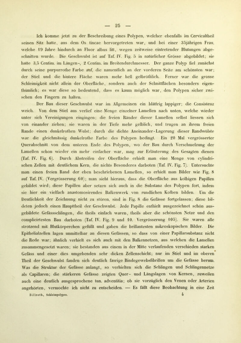 Ich komme jetzt zu der Beschreibung eines Polypen, welcher ebenfalls im Cervicaltheil seinen Sitz hatte, aus dem Os tincae hervorgetreten war, und bei einer 35jährigen Frau, welche 19 Jahre hindurch an Fluor albus litt, wegen zeitweise eintretender Blutungen abge- schnitten wurde. Die Geschwulst ist auf Taf. IV. Fig. 5 in natürlicher Grösse abgebildet; sie hatte 3,5 Centim. im Längen-, 2 Centim. im ßreitendurchmesser. Der ganze Polyp fiel zunächst durch seine purpurrothe Farbe auf, die namentlich an der vorderen Seite am schönsten war; der Stiel und die hintere Fläche waren mehr hell gelbröthlich. Ferner war die grosse Schleimigkeit nicht allein der Oberfläche, sondern auch der Schnittflächen besonders eigen- thümlich; es war diese so bedeutend, dass es kaum möglich war, den Polypen sicher zwi- schen den Fingern zu halten. Der Bau dieser Geschwulst war im Allgemeinen ein blättrig lappiger; die Consistenz weich. Von dem Stiel aus verlief eine Menge einzelner Lamellen nach unten, welche wieder unter sich Vereinigungen eingingen; die freien Ränder dieser Lamellen selbst Hessen sich von einander ziehen; sie waren in der Tiefe mehr gelblich, und trugen an ihrem freien Rande einen dunkelrothen Wulst; durch die dichte Aneinander-Lagerung dieser Randwülste war die gleichmässig dunkelrothe Farbe des Polypen bedingt. Ein 20 Mal vergrösserter Querabschnitt von dem unteren Ende des Polypen, wo der Bau durch Verschmelzung der Lamellen schon wieder ein mehr einfacher war, mag zur Erläuterung des Gesagten dienen (Taf. IV. Fig. 6). Durch Abstreifen der Oberfläche erhielt man eine Menge von cylindri- schen Zellen mit deutlichem Kern, die nichts Besonderes darboten (Taf. IV. Fig. 7). Untersuchte man einen freien Rand der eben beschriebenen Lamellen, so erhielt man Bilder wie Fig. 8 auf Taf. IV. (Vergrösserung 60); man sieht hieraus, dass die Oberfläche aus kolbigen Papillen gebildet wird; diese Papillen aber setzen sich auch in die Substanz des Polypen fort, indem sie hier ein vielfach anastomosirendes Balkenwerk von rundlichen Kolben bilden. Um die Deutlichkeit der Zeichnung nicht zu stören, sind in Fig. 8 die Gefässe fortgelassen; diese bil- deten jedoch einen Haupttheil der Geschwulst. Jede Papille enthielt ausgezeichnet schön aus- gebildete Gefässschlingen, die theils einfach waren, theils aber die schönsten Netze und den complicirtesten Bau darboten (Taf. IV. Fig. 9 und 10. Vergrösserung 105). Sie waren alle strotzend mit Blutkörperchen gefüllt und gaben die brillantesten mikroskopischen Bilder. Die Epithelialzellen lagen unmittelbar an diesen Gefässen, so dass von einer Papillarsubstanz nicht die Rede war; ähnlich verhielt es sich auch mit den Balkennetzen, aus welchen die Lamellen zusammengesetzt waren; sie bestanden aus einem in der Mitte verlaufenden verschieden starken Gefäss und einer dies umgebenden sehr dicken Zellenschicht; nur im Stiel und im oberen Theil der Geschwulst fanden sich deutlich fasrige Bindegewebsfibrillen um die Gefässe herum. Was die Struktur der Gefässe anlangt, so verhielten sich die Schlingen und Schlingennetze als Capillaren; die stärkeren Gefässe zeigten Quer- und Längslagen von Kernen, zuweilen auch eine deutlich ausgesprochene tun. adventitia; ob sie vorzüglich den Venen oder Arterien angehörten, vermochte ich nicht zu entscheiden. — Es fällt diese Beobachtung in eine Zeit ßillroth, Schleimpolypen. 4