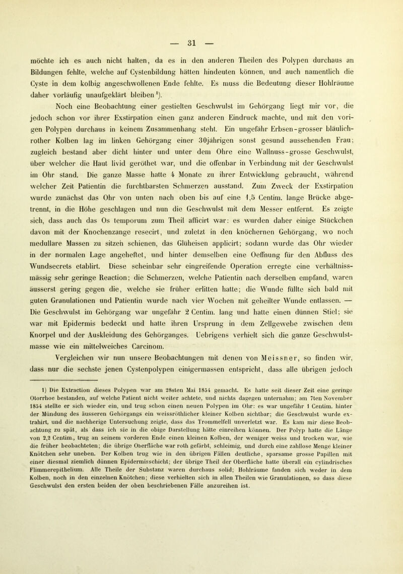 möchte ich es auch nicht halten, da es in den anderen Theilen des Polypen durchaus an Bildungen fehlte, welche auf Cystenbildung hätten hindeuten können, und auch namentlich die Cyste in dem kolbig angeschwollenen Ende fehlte. Es muss die Bedeutung dieser Hohlräume daher vorläufig unaufgeklärt bleiben1). Noch eine Beobachtung einer gestielten Geschwulst im Gehörgang liegt mir vor, die jedoch schon vor ihrer Exstirpation einen ganz anderen Eindruck machte, und mit den vori- gen Polypen durchaus in keinem Zusammenhang steht. Ein ungefähr Erbsen-grosser bläulich- rother Kolben lag im linken Gehörgang einer 30jährigen sonst gesund aussehenden Frau; zugleich bestand aber dicht hinter und unter dem Ohre eine Wallnuss-grosse Geschwulst, über welcher die Haut livid geröthet war, und die offenbar in Verbindung mit der Geschwulst im Ohr stand. Die ganze Masse hatte 4 Monate zu ihrer Entwicklung gebraucht, während welcher Zeit Patientin die furchtbarsten Schmerzen ausstand. Zum Zweck der Exstirpation wurde zunächst das Ohr von unten nach oben bis auf eine 1,5 Centim. lange Brücke abge- trennt, in die Höhe geschlagen und nun die Geschwulst mit dem Messer entfernt. Es zeigte sich, dass auch das Os temporum zum Theil afficirt war: es wurden daher einige Stückchen davon mit der Knochenzange resecirt, und zuletzt in den knöchernen Gehörgang, wo noch medulläre Massen zu sitzen schienen, das Glüheisen applicirt; sodann wurde das Ohr wieder in der normalen Lage angeheftet, und hinter demselben eine Oeffnung für den Abfluss des Wundsecrets etablirt. Diese scheinbar sehr eingreifende Operation erregte eine verhältniss- mässig sehr geringe Reaction; die Schmerzen, welche Patientin nach derselben empfand, waren äusserst gering gegen die, welche sie früher erlitten hatte; die Wunde füllte sich bald mit guten Granulationen und Patientin wurde nach vier Wochen mit geheilter Wunde entlassen. — Die Geschwulst im Gehörgang war ungefähr 2 Centim. lang und hatte einen dünnen Stiel; sie war mit Epidermis bedeckt und hatte ihren Ursprung in dem Zellgewebe zwischen dem Knorpel und der Auskleidung des Gehörganges. Uebrigens verhielt sich die ganze Geschwulst- masse wie ein mittelweiches Carcinom. Vergleichen wir nun unsere Beobachtungen mit denen von Meissner, so finden wir, dass nur die sechste jenen Cystenpolypen einigermassen entspricht, dass alle übrigen jedoch 1) Die Extraction dieses Polypen war am 28sten Mai 1854 gemacht. Es hatte seit dieser Zeit eine geringe Otorrhoe bestanden, auf welche Patient nicht weiter achtete, und nichts dagegen unternahm; am 7ten November 1854 stellte er sieb wieder ein, und trug schon einen neuen Polypen im Ohr: es war ungefähr 1 Centim. hinter der Mündung des äusseren Gehörgangs ein weissröthlicher kleiner Kolben sichtbar; die Geschwulst wurde ex- trahirt, und die nachherige Untersuchung zeigte, dass das Trommelfell unverletzt war. Es kam mir diese Beob- achtung zu spät, als dass ich sie in die obige Darstellung hätte einreihen können. Der Polyp hatte die Länge von 2,2 Centim., trug an seinem vorderen Ende einen kleinen Kolben, der weniger weiss und trocken war, wie die früher beobachteten; die übrige Oberfläche war roth gefärbt, schleimig, und durch eine zahllose Menge kleiner Knötchen sehr uneben. Der Kolben trug wie in den übrigen Fällen deutliche, sparsame grosse Papillen mit einer diesmal ziemlich dünnen Epidermisschicht; der übrige Theil der Oberfläche hatte überall ein cylindrisches Flimmerepithelium. Alle Theile der Substanz waren durchaus solid; Hohlräume fanden sich weder in dem Kolben, noch in den einzelnen Knötchen; diese verhielten sich in allen Theilen wie Granulationen, so dass diese Geschwulst den ersten beiden der oben beschriebenen Fälle anzureihen ist.