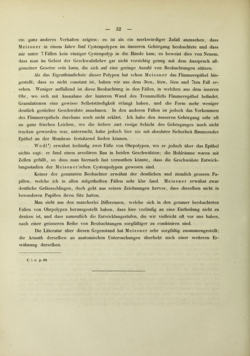 ein ganz anderes Verhalten zeigten; es ist als ein merkwürdiger Zufall anzusehen, dass Meissner in einem Jahre fünf Cystenpolypen im äusseren Gehörgang beobachtete und dass mir unter 7 Fällen kein einziger Cystenpolyp in die Hände kam; es beweist dies von Neuem, dass man im Gebiet der Geschwulstlehre gar nicht vorsichtig genug mit dem Ausspruch all- gemeiner Gesetze sein kann, die sich auf eine geringe Anzahl von Beobachtungen stützen. Als das Eigenthümlichste dieser Polypen hat schon Meissner das Flimmerepithel hin- gestellt; dass es nicht constant ist, haben wir aus dem 3ten, 4ten, öten und 7ten Fall er- sehen. Weniger auffallend ist diese Beobachtung in den Fällen, in welchen aus dem inneren Ohr, wo sich mit Ausnahme der hinteren Wand des Trommelfells Flimmerepithel befindet, Granulationen eine gewisse Selbstständigkeit erlangt haben, und die Form mehr weniger deutlich gestielter Geschwülste annehmen. In den anderen Fällen ist jedoch das Vorkommen des Flimmerepithels durchaus noch nicht erklärt. Ich habe deu äusseren Gehörgang sehr oft an ganz frischen Leichen, wo die tiefere zart rosige Schicht des Gehörganges noch nicht trocken geworden war, untersucht, habe jedoch hier nie mit absoluter Sicherheit flimmerndes Epithel an der Membran festsitzend finden können. Wedl1) erwähnt beiläufig zwei Fälle von Ohrpolypen, wo er jedoch über das Epithel nichts sagt; er fand einen areolären Bau in beiden Geschwülsten; die Hohlräume waren mit Zellen gefüllt, so dass man hiernach fast vermuthen könnte, dass die Geschwülste Entwick- lungsstadien der Meissn er’schen Cystenpolypen gewesen sind. Keiner der genannten Beobachter erwähnt der deutlichen und ziemlich grossen Pa- pillen, welche ich in allen mitgetheilten Fällen sehr klar fand. Meissner erwähnt zwar deutliche Gefässschlingen, doch geht aus seinen Zeichnungen hervor, dass dieselben nicht in besonderen Papillen ihren Sitz hatten. Man sieht aus den mancherlei Differenzen, welche sich in den genauer beobachteten Fällen von Ohrpolypen herausgestellt haben, dass hier vorläufig an eine Eintheilung nicht zu denken ist, und dass namentlich die Entwicklungsstufen, die wir vielleicht oft vor uns haben, nach einer grösseren Reihe von Beobachtungen sorgfältiger zu combiniren sind. Die Litteratur über diesen Gegenstand hat Meissner sehr sorgfältig zusammengestellt; die Armuth derselben an anatomischen Untersuchungen überhebt mich einer weiteren Er- wähnung derselben.