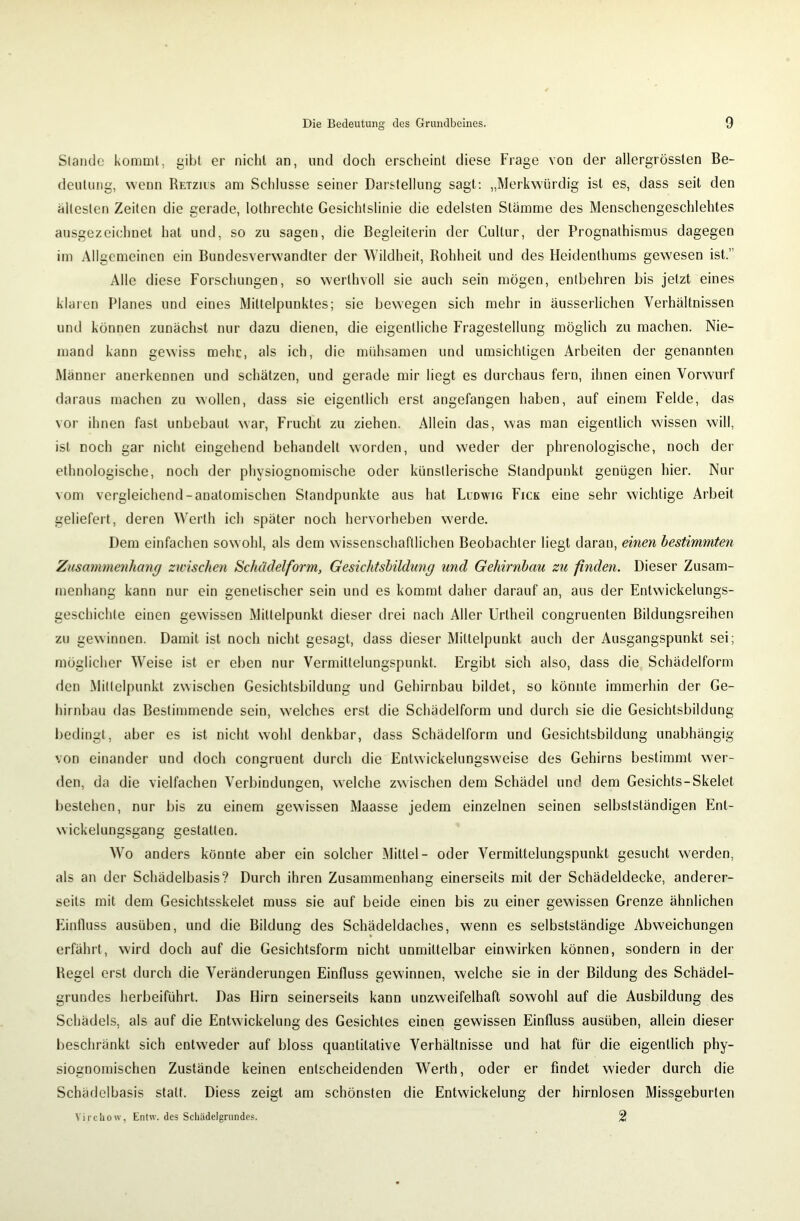 Stande kommt, gibt er nicht an, und docli erscheint diese Frage von der allergrössten Be- deutung, wenn Retzius am Schlüsse seiner Darstellung sagt: „Merkwürdig ist es, dass seit den ältesten Zeiten die gerade, lothrechte Gesichtslinie die edelsten Stämme des Menschengeschlehtes ausgezeichnet hat und, so zu sagen, die Begleiterin der Cullur, der Prognathismus dagegen im Allgemeinen ein Bundesverwandler der Wildheit, Rohheit und des Heidenlhums gewesen ist.’ Alle diese Forschungen, so werthvoll sie auch sein mögen, entbehren bis jetzt eines klaren Planes und eines Mittelpunktes; sie bewegen sich mehr in äusserlichen Verhältnissen und können zunächst nur dazu dienen, die eigentliche Fragestellung möglich zu machen. Nie- mand kann gewiss mehr, als ich, die mühsamen und umsichtigen Arbeiten der genannten Männer anerkennen und schätzen, und gerade mir liegt es durchaus fern, ihnen einen Vorwurf daraus machen zu wollen, dass sie eigentlich erst angefangen haben, auf einem Felde, das vor ihnen fast unbebaut war, Frucht zu ziehen. Allein das, was man eigentlich wissen will, ist noch gar nicht eingehend behandelt worden, und weder der phrenologische, noch der ethnologische, noch der physiognomische oder künstlerische Standpunkt genügen hier. Nur vom vergleichend-anatomischen Standpunkte aus hat Ludwig Fick eine sehr wichtige Arbeit geliefert, deren Werth ich später noch hervorheben werde. Dem einfachen sowohl, als dem wissenschaftlichen Beobachter liegt daran, einen bestimmten Zusammenhang zwischen Schädel form, Gesichtsbildung und Gehirnbau zu finden. Dieser Zusam- menhang kann nur ein genetischer sein und es kommt daher darauf an, aus der Entwickelungs- geschichte einen gewissen Mittelpunkt dieser drei nach Aller Urtheil congruenten Bildungsreihen zu gewinnen. Damit ist noch nicht gesagt, dass dieser Mittelpunkt auch der Ausgangspunkt sei; möglicher Weise ist er eben nur Vermittelungspunkt. Ergibt sich also, dass die Schädelform den Mittelpunkt zwischen Gesichlsbildung und Gehirnbau bildet, so könnte immerhin der Ge- hirnbau das Bestimmende sein, welches erst die Schädelform und durch sie die Gesichtsbildung bedingt, aber es ist nicht wohl denkbar, dass Schädelform und Gesichtsbildung unabhängig von einander und doch congruent durch die Entwickelungsweise des Gehirns bestimmt wer- den, da die vielfachen Verbindungen, welche zwischen dem Schädel und dem Gesichts-Skelet bestehen, nur bis zu einem gewissen Maasse jedem einzelnen seinen selbstständigen Ent- wicklungsgang gestatten. Wo anders könnte aber ein solcher Mittel- oder Vermittelungspunkt gesucht werden, als an der Schädelbasis? Durch ihren Zusammenhang einerseits mit der Schädeldecke, anderer- seits mit dem Gesichtsskelet muss sie auf beide einen bis zu einer gewissen Grenze ähnlichen Einfluss ausüben, und die Bildung des Schädeldaches, wenn es selbstständige Abweichungen erfährt, wird doch auf die Gesichtsform nicht unmittelbar einwirken können, sondern in der Regel erst durch die Veränderungen Einfluss gewinnen, welche sie in der Bildung des Schädel- grundes herbeiführt. Das Hirn seinerseits kann unzweifelhaft sowohl auf die Ausbildung des Schädels, als auf die Entwickelung des Gesichtes einen gewissen Einfluss austiben, allein dieser beschränkt sich entweder auf bloss quantitative Verhältnisse und hat für die eigentlich phy- siognomischen Zustände keinen entscheidenden Werth, oder er findet wieder durch die Schädelbasis statt. Diess zeigt am schönsten die Entwickelung der hirnlosen Missgeburten Vircliow, Entw. des Schädelgrundes. 2