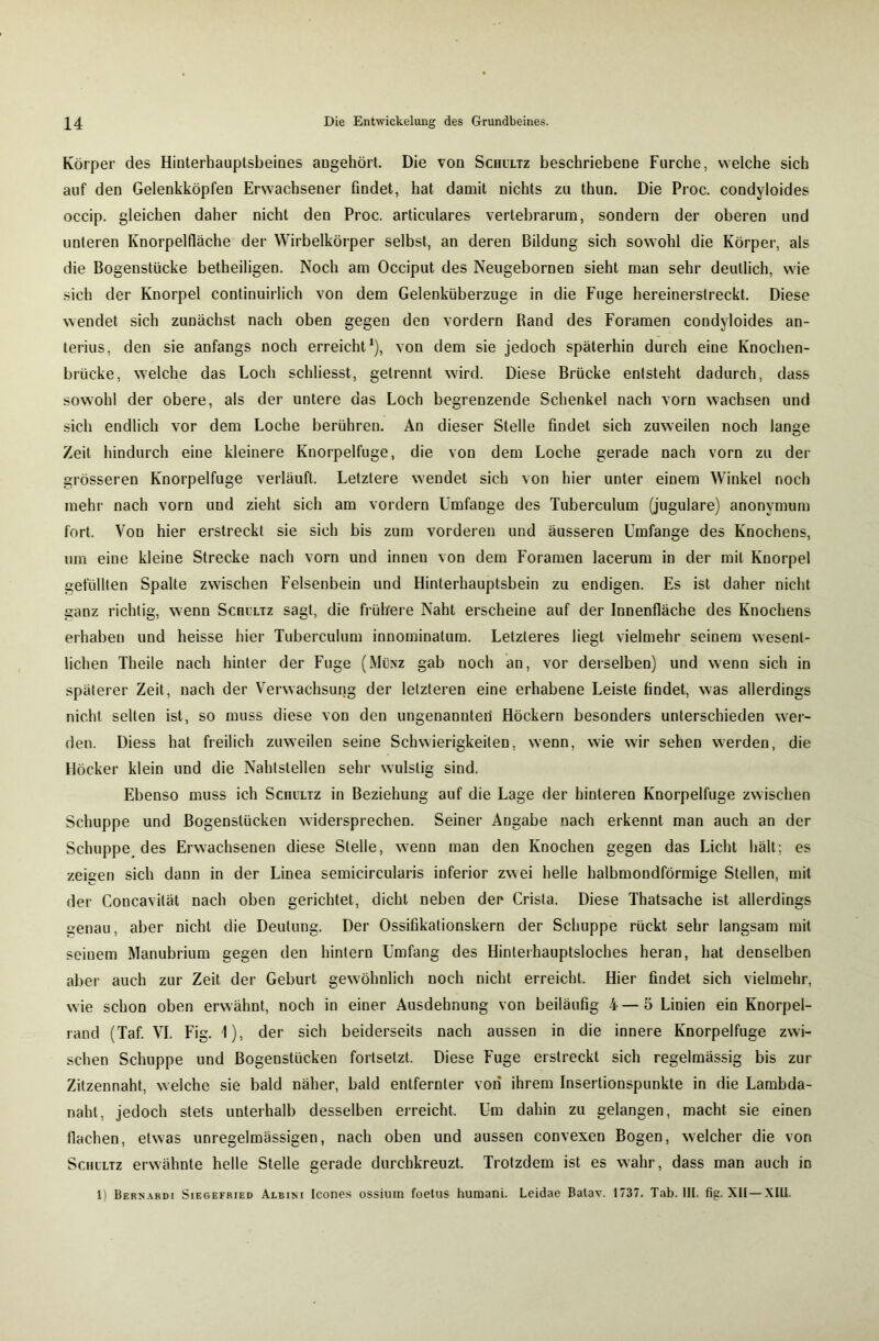 Körper des Hinterhauptsbeines angehört. Die von Schultz beschriebene Furche, welche sich auf den Gelenkköpfen Erwachsener findet, hat damit nichts zu thun. Die Proc. condyloides occip. gleichen daher nicht den Proc. articulares vertebrarum, sondern der oberen und unteren Knorpelfläche der Wirbelkörper selbst, an deren Bildung sich sowohl die Körper, als die Bogenstücke betheiligen. Noch am Occiput des Neugebornen sieht man sehr deutlich, wie sich der Knorpel continuirlich von dem Gelenküberzuge in die Fuge hereinerstreckt. Diese wendet sich zunächst nach oben gegen den vordem Rand des Foramen condyloides an- terius, den sie anfangs noch erreicht1), von dem sie jedoch späterhin durch eine Knochen- brücke, welche das Loch schliesst, getrennt wird. Diese Brücke entsteht dadurch, dass sowohl der obere, als der untere das Loch begrenzende Schenkel nach vorn wachsen und sich endlich vor dem Loche berühren. An dieser Stelle findet sich zuweilen noch lange Zeit hindurch eine kleinere Knorpelfuge, die von dem Loche gerade nach vorn zu der grösseren Knorpelfuge verläuft. Letztere wendet sich von hier unter einem Winkel noch mehr nach vorn und zieht sich am vordem Umfange des Tuberculum (jugulare) anonymum fort. Von hier erstreckt sie sich bis zum vorderen und äusseren Umfange des Knochens, um eine kleine Strecke nach vorn und innen von dem Foramen lacerum in der mit Knorpel gefüllten Spalte zwischen Felsenbein und Hinterhauptsbein zu endigen. Es ist daher nicht ganz richtig, wenn Schultz sagt, die frühere Naht erscheine auf der Innenfläche des Knochens erhaben und heisse hier Tuberculum innominatum. Letzteres liegt vielmehr seinem wesent- lichen Theile nach hinter der Fuge (Münz gab noch an, vor derselben) und wenn sich in späterer Zeit, nach der Verwachsung der letzteren eine erhabene Leiste findet, was allerdings nicht selten ist, so muss diese von den ungenannter! Höckern besonders unterschieden wer- den. Diess hat freilich zuweilen seine Schwierigkeiten, wenn, wie wir sehen werden, die Höcker klein und die Nahtstellen sehr wulstig sind. Ebenso muss ich Schultz in Beziehung auf die Lage der hinteren Knorpelfuge zwischen Schuppe und Bogenstücken widersprechen. Seiner Angabe nach erkennt man auch an der Schuppe, des Erwachsenen diese Stelle, wenn man den Knochen gegen das Licht hält; es zeigen sich dann in der Linea semieircularis inferior zwei helle halbmondförmige Stellen, mit der Concavilät nach oben gerichtet, dicht neben der Crista. Diese Thatsache ist allerdings uenau, aber nicht die Deutung. Der Ossifikationskern der Schuppe rückt sehr langsam mit seinem Manubrium gegen den hintern Umfang des Hinterhauptsloches heran, hat denselben aber auch zur Zeit der Geburt gewöhnlich noch nicht erreicht. Hier findet sich vielmehr, wie schon oben erwähnt, noch in einer Ausdehnung von beiläufig 4 — 5 Linien ein Knorpel- rand (Taf. VI. Fig. 1), der sich beiderseits nach aussen in die innere Knorpelfuge zwi- schen Schuppe und Bogenstücken fortselzt. Diese Fuge erstreckt sich regelmässig bis zur Zitzennaht, welche sie bald näher, bald entfernter vori ihrem Insertionspunkte in die Lambda- naht, jedoch stets unterhalb desselben erreicht. Um dahin zu gelangen, macht sie einen Hachen, etwas unregelmässigen, nach oben und aussen convexen Bogen, welcher die von Schultz erwähnte helle Stelle gerade durchkreuzt. Trotzdem ist es wahr, dass man auch in 1) Bersardi Siegefried Albini Icones ossium foetus humani. Leidae Batav. 1737. Tab. III. fig. XII—XIII.