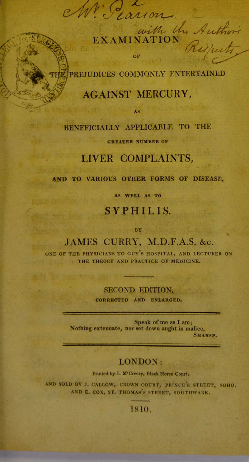 EXAMINATION ^ . OF / TriE/PREJUDICES COMMONLY ENTERTAINED AGAINST MERCURY, AS BENEFICIALLY APPLICABLE TO THE GREATER NUMBER OF LIVER COMPLAINTS, AND TO VARIOUS OTHER FORMS OF DISEASE, AS WELJL AS TO SYPHILIS. BY JAMES CURRY, M.D.F.A.S. &g. ONE OF THE PHYSICIANS TO GUY's HOSPITAL, AND LECTURER ON THE THEORY AND PRACTICE OF MEDICINE. SECOND EDITION, CORRECTED AND ENLARGED. Speak of mc as I am; Nothing extenuate, nor set down aught in malice. Smaksp. LONDON: Printed by J. M'Creery, Black Horse Court, *ND SOLD BY J. CALLOW, CROWN COURT, PRINCe's STREET, SOHO, AND E. COX. ST. THOMAs's STREET, SOUTHWARK. 1810.