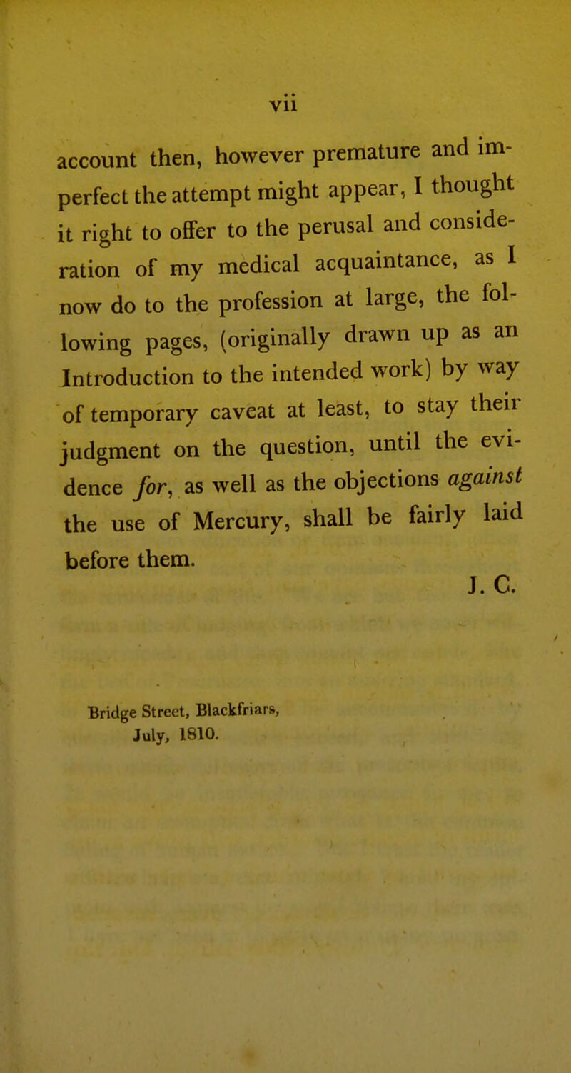 Vll account then, however premature and im- perfect the attempt might appear, I thought it right to oflPer to the perusal and conside- ration of my medical acquaintance, as I now do to the profession at large, the fol- lowing pages, (originally drawn up as an Introduction to the intended work) by way of temporary caveat at least, to stay their judgment on the question, until the evi- dence /or, as well as the objections against the use of Mercury, shall be fairly laid before them. J. C. Bridge Street, Blackfriars, July, 1810.