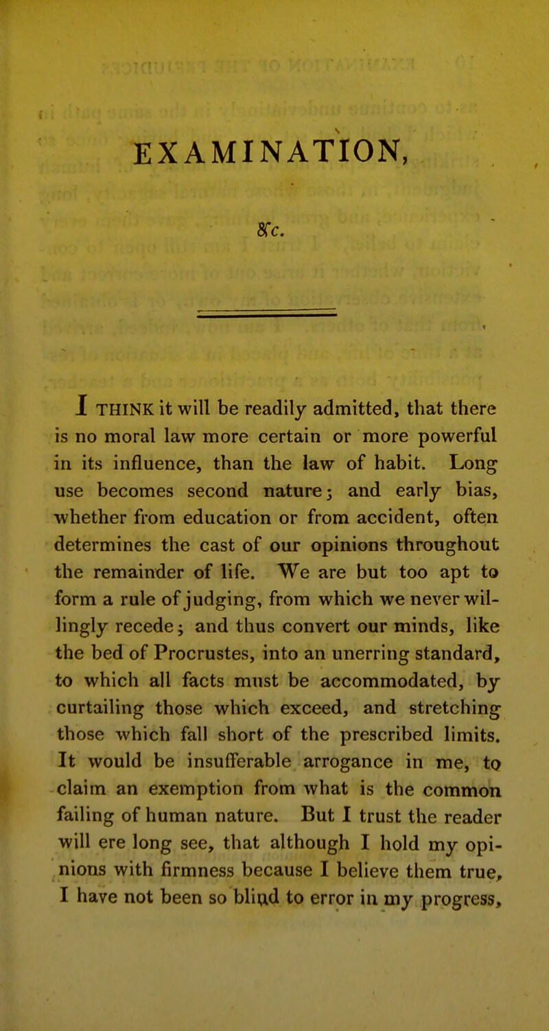 EXAMINATION, 1 THINK it will be readily admitted, that there is no moral law more certain or more powerful in its influence, than the law of habit. Long use becomes second nature j and early bias, whether from education or from accident, often determines the cast of our opinions throughout the remainder of life. We are but too apt to form a rule of judging, from which we never wil- lingly recede j and thus convert our minds, like the bed of Procrustes, into an unerring standard, to which all facts must be accommodated, by curtailing those which exceed, and stretching those which fall short of the prescribed limits. It would be insufferable arrogance in me, to claim an exemption from what is the common failing of human nature. But I trust the reader will ere long see, that although I hold my opi- nions with firmness because I believe them true, I have not been so bliad to error in my progress.