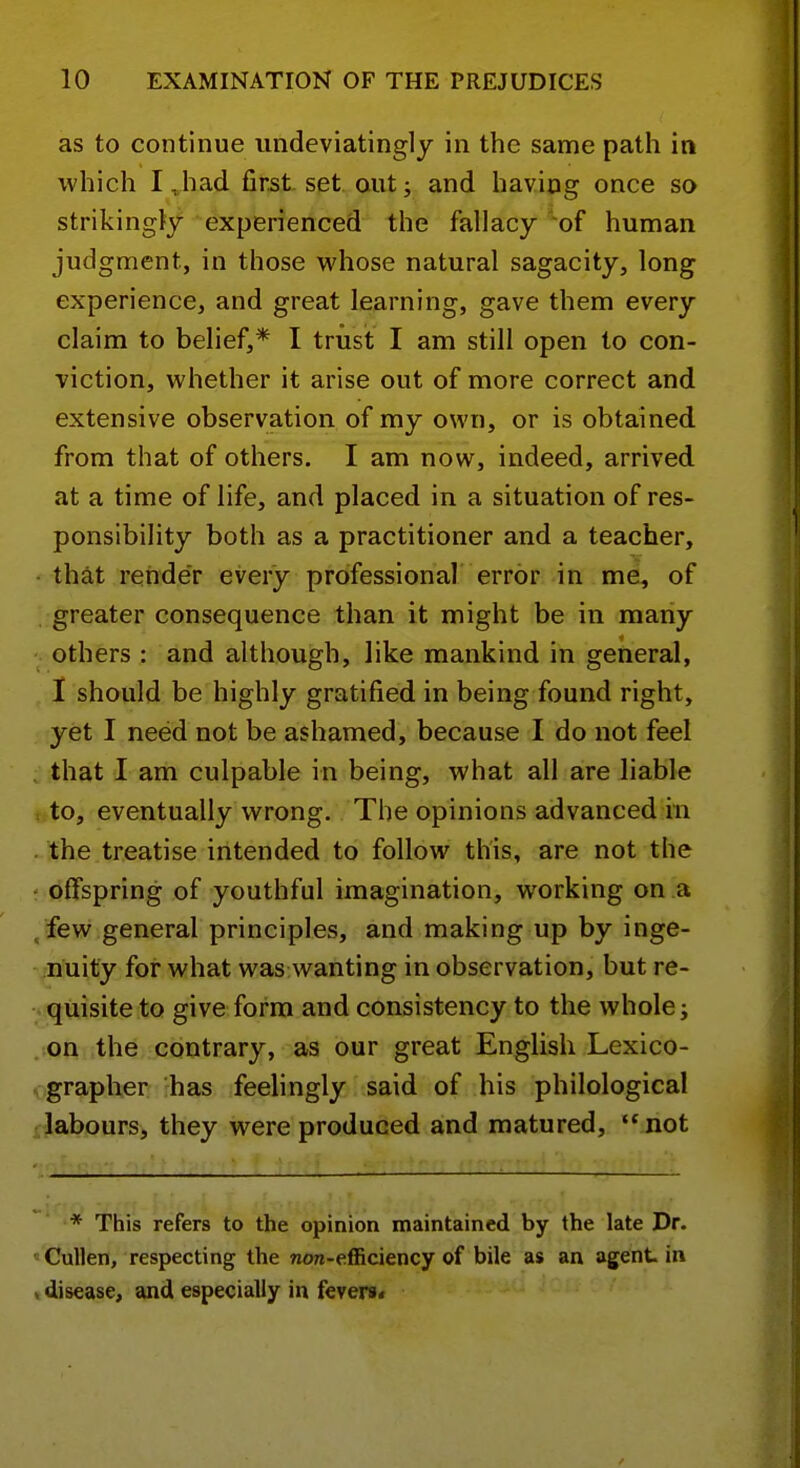 as to continue undeviatinglj in the same path in which I,had first set autj and having once so strikingly experienced the fallacy of human judgment, in those whose natural sagacity, long experience, and great learning, gave them every claim to belief,* I trust I am still open to con- viction, whether it arise out of more correct and extensive observation of my own, or is obtained from that of others. I am now, indeed, arrived at a time of life, and placed in a situation of res- ponsibility both as a practitioner and a teacher, that render every professional error in me, of greater consequence than it might be in many others : and although, like mankind in general, I should be highly gratified in being found right, yet I need not be ashamed, because I do not feel that I am culpable in being, what all are liable to, eventually wrong. The opinions advanced in the treatise intended to follow this, are not the offspring of youthful imagination, working on a /few general principles, and making up by inge- nuity for what was wanting in observation, but re- quisite to give form and consistency to the whole; on the contrary, as our great English Lexico- grapher has feelingly said of his philological labours, they were produced and matured, '*not ' i 'pTf: ■ * This refers to the opinion maintained by the late Dr. Cullen, respecting the Tiow-efficiency of bile as an agent in , disease, and especially in fevers*