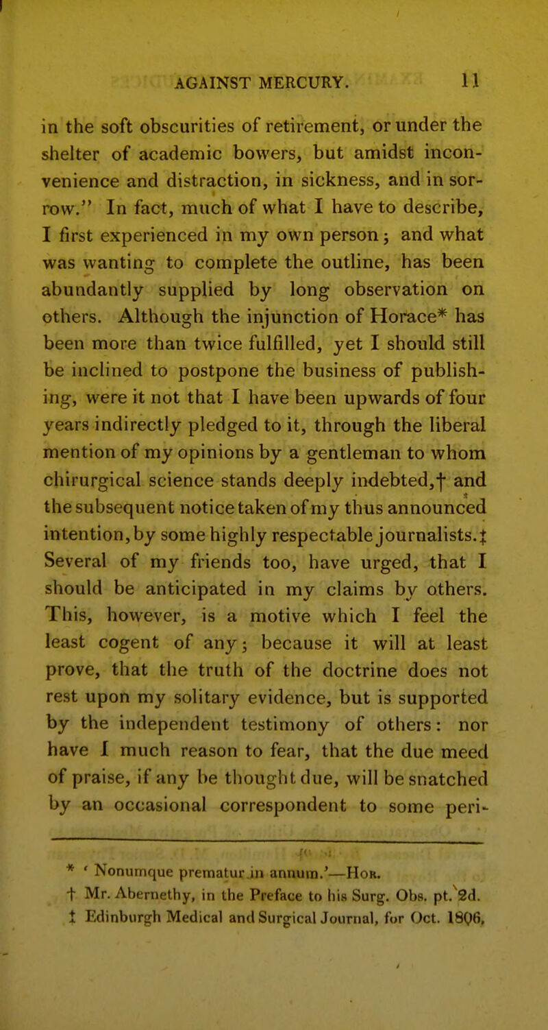 in the soft obscurities of retirement, or under the shelter of academic bowers, but amidst incon- venience and distraction, in sickness, and in sor- row. In fact, much of what I have to describe, I first experienced in my own person; and what was wanting to complete the outline, has been abundantly supplied by long observation on others. Although the injunction of Horace* has been more than twice fulfilled, yet I should still be inclined to postpone the business of publish- ing, were it not that I have been upwards of four years indirectly pledged to it, through the liberal mention of my opinions by a gentleman to whom chirurgical science stands deeply indebted,f and the subsequent notice taken of my thus announced intention,by some highly respectable journalists.J Several of my friends too, have urged, that I should be anticipated in my claims by others. This, however, is a motive which I feel the least cogent of any; because it will at least prove, that the truth of the doctrine does not rest upon my solitary evidence, but is supported by the independent testimony of others: nor have I much reason to fear, that the due meed of praise, if any be thought due, will be snatched by an occasional correspondent to some peri- * ' Nonumque prematur.in annum.'—Hor. t Mr. Abernethy, in the Preface to his Surg. Obs, pt.'Sd. t Edinburgh Medical and Surgical Journal, for Oct. 18Q6,