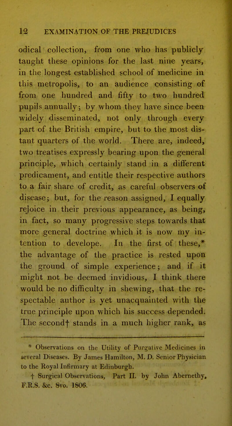 odical collection, from one who has publicly taught these opinions for the last nine years, in the longest established school of medicine in this metropolis, to an audience consisting of from one hundred and fifty to two hundred pupils annually; by whom they have since been widely disseminated, not only through every part of the British empire, but to the most dis- tant quarters of the world. There are, indeed, two treatises expressly bearing upon the general principle, which certainly stand in a different predicament, and entitle their respective authors to a fair share of credit, as careful observers of disease; but, for the reason assigned, I equally rejoice in their previous appearance, as being, in fact, so many progressive steps towards that more general doctrine which it is now my in- tention to develope. In the first of these,* the advantage of the practice is rested upon the ground of simple experience; and if it might not be deemed invidious, I think tliere would be no difficulty in shewing, that the re- spectable author is yet unacquainted with the true principle upon which his success depended. The secondf stands in a much higher rank, as * Observations on the Utility of Purgative Medicines in several Diseases. By James Hamilton, M.D. Senior Physician to the Royal Infirmary at Edinburgh. f Surgical Observations, Part II. by John Abemethy, F.R.S. &c. 8vo. 1806.