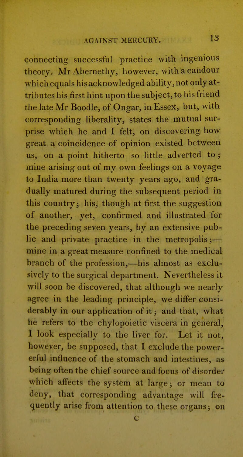 connecting successful practice with ingenious theory. MrAbernethy, however, with a candour which equals his acknowledged ability, not only at- tributes his first hint upon the subject, to his friend the late Mr Boodle, of Ongar, in Essex, but, with corresponding liberality, states the mutual sur- prise which he and I felt, on discovering how great coincidence of opinion existed between us, on a point hitherto so little adverted to ; mine arising out of my own feelings on a voyage to India more than twenty years ago, and gra- dually matured during the subsequent period in this country; his, though at first the suggestion of another, yet, confirmed and illustrated for the preceding seven years, by an extensive pub- lic and private practice in the metropolis;— mine in a great measure confined to the medical branch of the profession,—his almost as exclu- sively to the surgical department. Nevertheless it will soon be discovered, that although we nearly agree in the leading principle, we differ consi- derably in our application ofit j and that, what he refers to the chylopoietic viscera in general, I look especially to the liver for. Let it not, however, be supposed, that I exclude the power- erful influence of the stomach and intestines, as being often the chief source and focus of disorder which affects the system at large; or mean to deny, that corresponding advantage will fre- quently arise from attention to these organs; on c