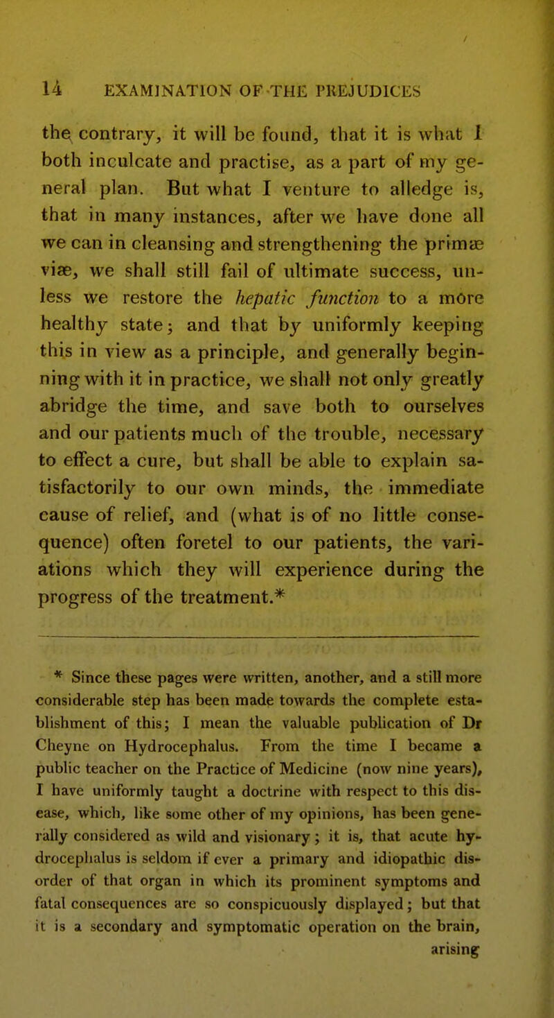 the contrary, it will be found, that it is what I both inculcate and practise, as a part of my ge- neral plan. But what I venture to alledge is, that in many instances, after we have done all we can in cleansing and strengthening the primtE viae, we shall still fail of ultimate success, un- less we restore the hepatic function to a more healthy state; and that by uniformly keeping this in view as a principle, and generally begin- ning with it in practice, we shall not only greatly abridge the time, and save both to ourselves and our patients much of the trouble, necessary to effect a cure, but shall be able to explain sa- tisfactorily to our own minds, the immediate cause of relief, and (what is of no little conse- quence) often foretel to our patients, the vari- ations which they will experience during the progress of the treatment.* * Since these pages were written, another, and a still more considerable step has been made towards the complete esta- blishment of this; I mean the valuable publication of Dr Cheyne on Hydrocephalus. From the time I became a public teacher on the Practice of Medicine (now nine years), I have uniformly taught a doctrine with respect to this dis- ease, which, like some other of my opinions, has been gene- rally considered as wild and visionary; it is, that acute hy- drocephalus is seldom if ever a primary and idiopathic dis- order of that organ in which its prominent symptoms and fatal consequences are so conspicuously displayed; but that it is a secondary and symptomatic operation on the brain, arising^