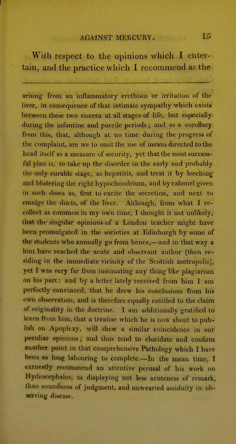 With respect to the opinions which I enter- tain, and the practice which I recommend as the arising from an inflammatory erethism or irritation of the liver, in consequence of that intimate sympathy which exists between these two viscera at all stages of life, but especially during the infantine and puerile periods; and as a corollary from this, that, although at no time during the progress of the complaint, are we to omit the use of means directed to the head itself as a measure of security, yet that the most success- ful plan is, to take up the disorder in the early and probably the only curable stage, as hepatitis, and treat it by leeching and blistering the right hypochondrium, and by calomel given in such doses as, first to excite the secretion, and next to emulge the ducts, of the liver. Although, from what I re- collect as common in my own time, I thought it not unlikely, that the singular opinions of a London teacher might have been promulgated in the societies at Edinburgh by some of the students who annually go from hence,—and in that way a hint have reached the acute and observant author (then re- siding in the immediate vicinity of the Scottish metropolis), yet I was very far from insinuating any thing like plagiarism on his part; and by a letter lately received from him I am perfectly convinced, that he drew his conclusions from his own observation, and is therefore equally entitled to the claim of originality in the doctrine. I am additionally gratified to learn from him, that a treatise which he is now about to pub- lish on Apoplexy, will shew a similar coincidence in our peculiar opinions; and thus tend to elucidate and confirm another point in that comprehensive Pathology which I have been 90 long labouring to complete.—In the mean time, I earnestly recommend an attentive perusal of his work on Hydrocephalus, as displaying not less acuteness of remark, than soundness of judgment, and unwearied assiduity in ob- serving disease.