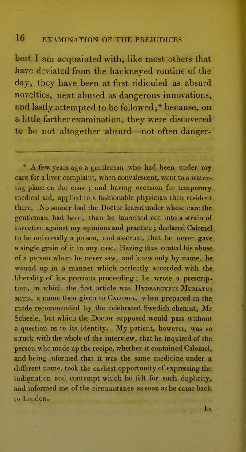 best I am acquainted with, like most others that have deviated from the hackneyed routine of the day, they have been at first ridiculed as absurd novelties, next abused as dangerous innovations, and lastly attempted to be followed;* because, on a little farther examination, they were discovered to be not altogether absurd—not often danger- * A few years ago a gentleman who had been under my care for a liver complaint, when convalescent, went to a water- ing place on the coast; and having occasion for temporary medical aid, applied to a fashionable physician then resident there. No sooner bad the Doctor learnt under whose care the gentleman had been, than he launched out into a strain of invective against my opinions and practice; declared Calomel to be universally a poison, and asserted, that he never gave a single grain of it in any case. Having thus vented his abuse of a person whom he never saw, and knew only by name, he wound up in a manner which perfectly accorded with the liberality of his previous proceeding; he wrote a prescrip- tion, in which the first article was Hydrargyrus Muriatus MiTis, a name then given to Calomel, when prepared in the mode recommended by the celebrated Swedish chemist, Mr Scheele, but which the Doctor supposed would pass without a question as to its identity. My patient, however, was so struck with the whole of the interview, that he inquired of the person who made up the recipe, whether it contained Calomel, and being informed that it was the same medicine under a different name, took the earliest opportunity of expressing the indignation and contempt which he felt for such duplicity, and informed me of the circumstance as soon as he came back to London. In