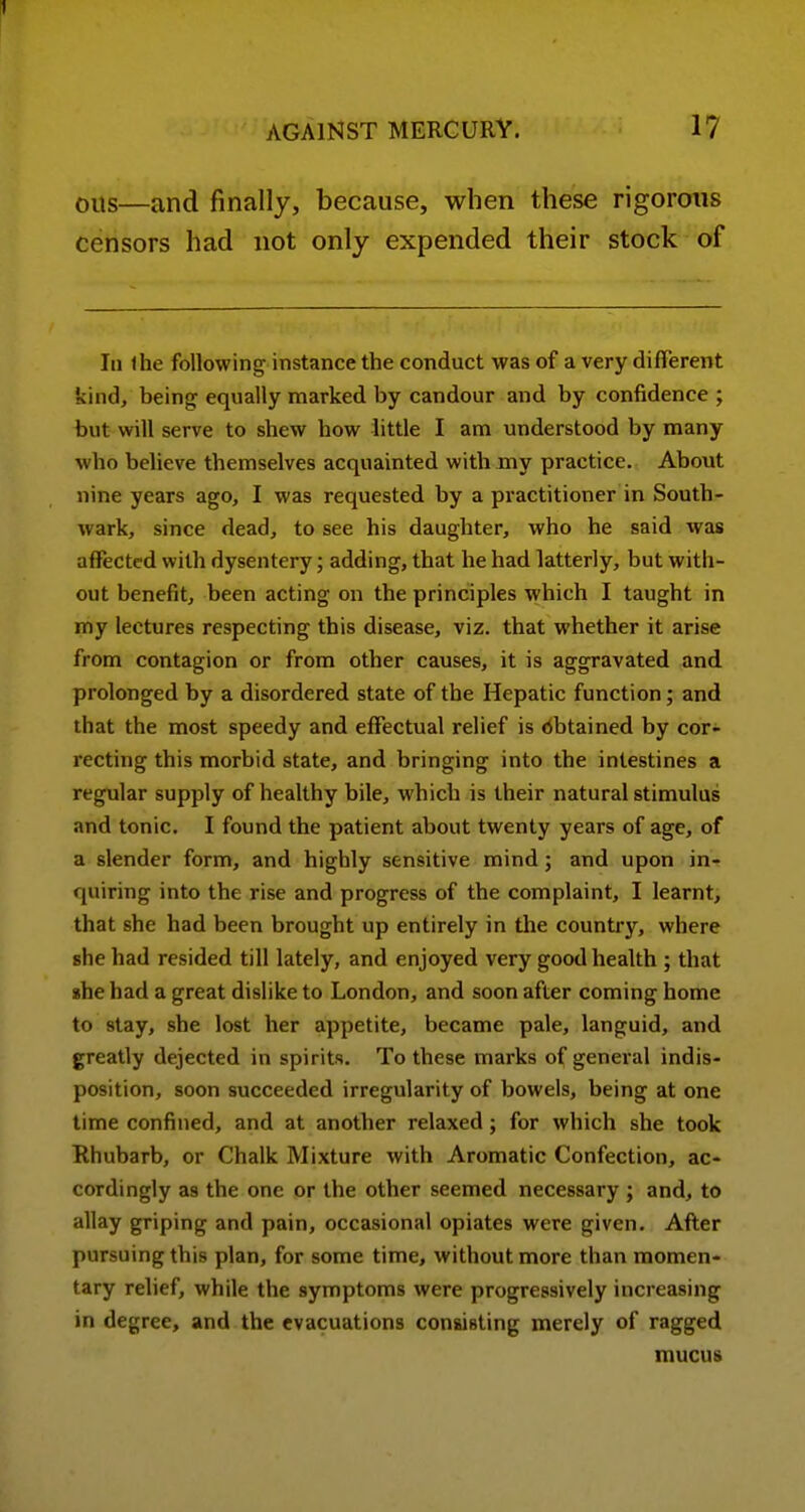 Oils—and finally, because, when these rigorous censors had not only expended their stock of 111 Ihe following instance the conduct was of a very different kind, being equally marked by candour and by confidence ; but will serve to shew how little I am understood by many who believe themselves acquainted with my practice. About nine years ago, I was requested by a practitioner in South- wark, since dead, to see his daughter, who he said was affected with dysentery; adding, that he had latterly, but with- out benefit, been acting on the principles which I taught in my lectures respecting this disease, viz. that whether it arise from contagion or from other causes, it is aggravated and prolonged by a disordered state of the Hepatic function; and that the most speedy and effectual relief is obtained by cor- recting this morbid state, and bringing into the intestines a regular supply of healthy bile, which is their natural stimulus and tonic. I found the patient about twenty years of age, of a slender form, and highly sensitive mind; and upon in-r quiring into the rise and progress of the complaint, I learnt, that she had been brought up entirely in the country, where she had resided till lately, and enjoyed very good health ; that she had a great dislike to London, and soon after coming home to stay, she lost her appetite, became pale, languid, and greatly dejected in spirits. To these marks of general indis- position, soon succeeded irregularity of bowels, being at one time confined, and at another relaxed; for which she took Rhubarb, or Chalk Mixture with Aromatic Confection, ac- cordingly as the one or the other seemed necessary ; and, to allay griping and pain, occasional opiates were given. After pursuing this plan, for some time, without more than momen- tary relief, while the symptoms were progressively increasing in degree, and the evacuations consisting merely of ragged mucus