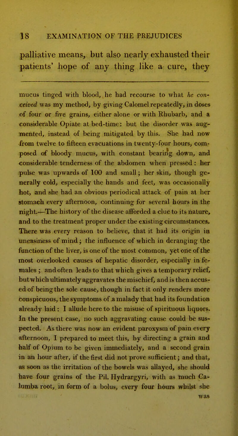 palliative means, but also nearly exhausted their patients' hope of any thing like a cure, they mucus tinged with blood, he had recourse to what he con- ceived was my method, by giving Calomel repeatedly, in doses of four or five grains, either alone or with Rhubarb, and a considerable Opiate at bed-time: but the disorder was aug- mented, instead of being mitigated by this. She had now -£:om twelve to fifteen evacuations in twenty-four hours, com- posed of bloody mucus, with constant bearir?g down, and <;onsiderable tenderness of the abdomen when pressed: her <pulse was upwards of 100 and small; her skin, though ge- nerally cold, especially the hands and feet, was occasionally hot, and she had an obvious periodical attack of pain at her stomach every afternoon, continuing for several hours in the night.—The history of the disease afforded a clue to its nature, and to the treatment proper under the existing circumstances. There was every reason to believe, that it had its origin in uneasiness of mind; the influence of which in deranging the function of the liver, is one of the most common, yet one of the most overlooked causes of hepatic disorder, especially in fe- males ; and often leads to that which gives a temporary relief, but which ultimately aggravates the mischief, and is then accus- ed of being the sole cause, though in fact it only renders more conspicuous, the symptoms of a malady that had its foundation already laid: I allude here to the misuse of spirituous liquors. In the present case, no such aggravating cause could be sus- pected. As there was now an evident paroxysm of pain every afternoon, I prepared to meet this, by directing a grain and half of Opium to be given immediately, and a second grain in an hour after, if the first did not prove sufficient; and that, as soon as the irritation of the bowels was allayed, she should have four grains of the Pil. Hydrargyri, with as much Ca- lumba root, in form of a bolus, every four hours whilst she was