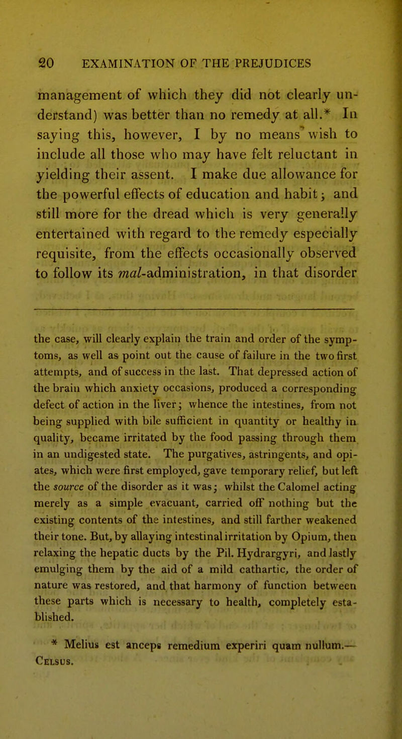 management of which they did not clearly un- derstand) was better than no remedy at all.* In saying this, however, I by no means wish to include all those who may have felt reluctant in yielding their assent. I make due allowance for the powerful effects of education and habit; and still more for the dread which is very generally entertained with regard to the remedy especially requisite, from the effects occasionally observed to follow its 7wa/-administration, in that disorder the case, will clearly explain the train and order of the symp- toms, as well as point out the cause of failure in the two first attempts, and of success in the last. That depressed action of the brain which anxiety occasions, produced a corresponding defect of action in the liver; whence the intestines, from not being supplied with bile sufficient in quantity or healthy in- quality, became irritated by the food passing through them in an undigested state. The purgatives, astringents, and opi- ates, which were first employed, gave temporary relief, but lefl the source of the disorder as it was; whilst the Calomel acting merely as a simple evacuant, carried off nothing but the existing contents of the intestines, and still farther weakened their tone. But, by allaying intestinal irritation by Opium, then relaxing the hepatic ducts by the Pil. Hydrargyri, and lastly emulging them by the aid of a mild cathartic, the order of nature was restored, and that harmony of function between these parts which is necessary to health, completely esta- blished. * Melius est anceps remedium experiri quam nullum.— Celsus.