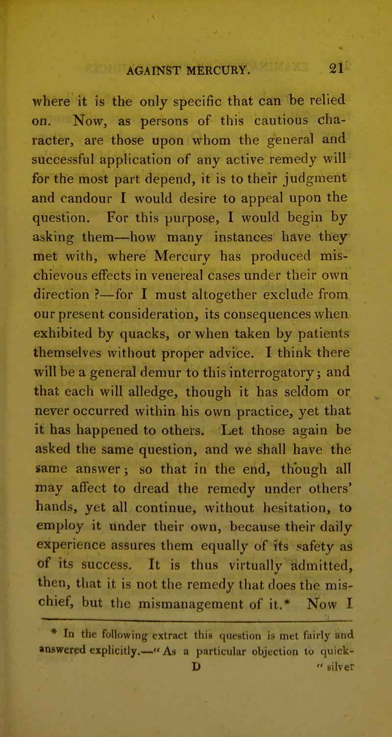 where it is the only specific that can be relied on. Now, as persons of this cautious cha- racter, are those upon whom the general and successful apphcation of any active remedy will for the most part depend, it is to their judgment and candour I would desire to appeal upon the question. For this purpose, I would begin by asking them—how many instances have they met with, where Mercury has produced mis- chievous effects in venereal cases under their own direction ?—for I must altogether exclude from our present consideration, its consequences when exhibited by quacks, or when taken by patients themselves without proper advice. I think there will be a general demur to this interrogatory; and that each will alledge, though it has seldom or never occurred within his own practice, yet that it has happened to others. Let those again be asked the same question, and we shall have the same answer; so that in the end, though all may affect to dread the remedy under others* hands, yet all continue, without hesitation, to employ it under their own, because their daily experience assures them equally of its safety as of its success. It is thus virtually admitted, then, that it is not the remedy that does the mis- chief, but the mismanagement of it.* Now I * In the following extract this question is met fairly and answered explicitly.—As a particular objection to quick- D  silver