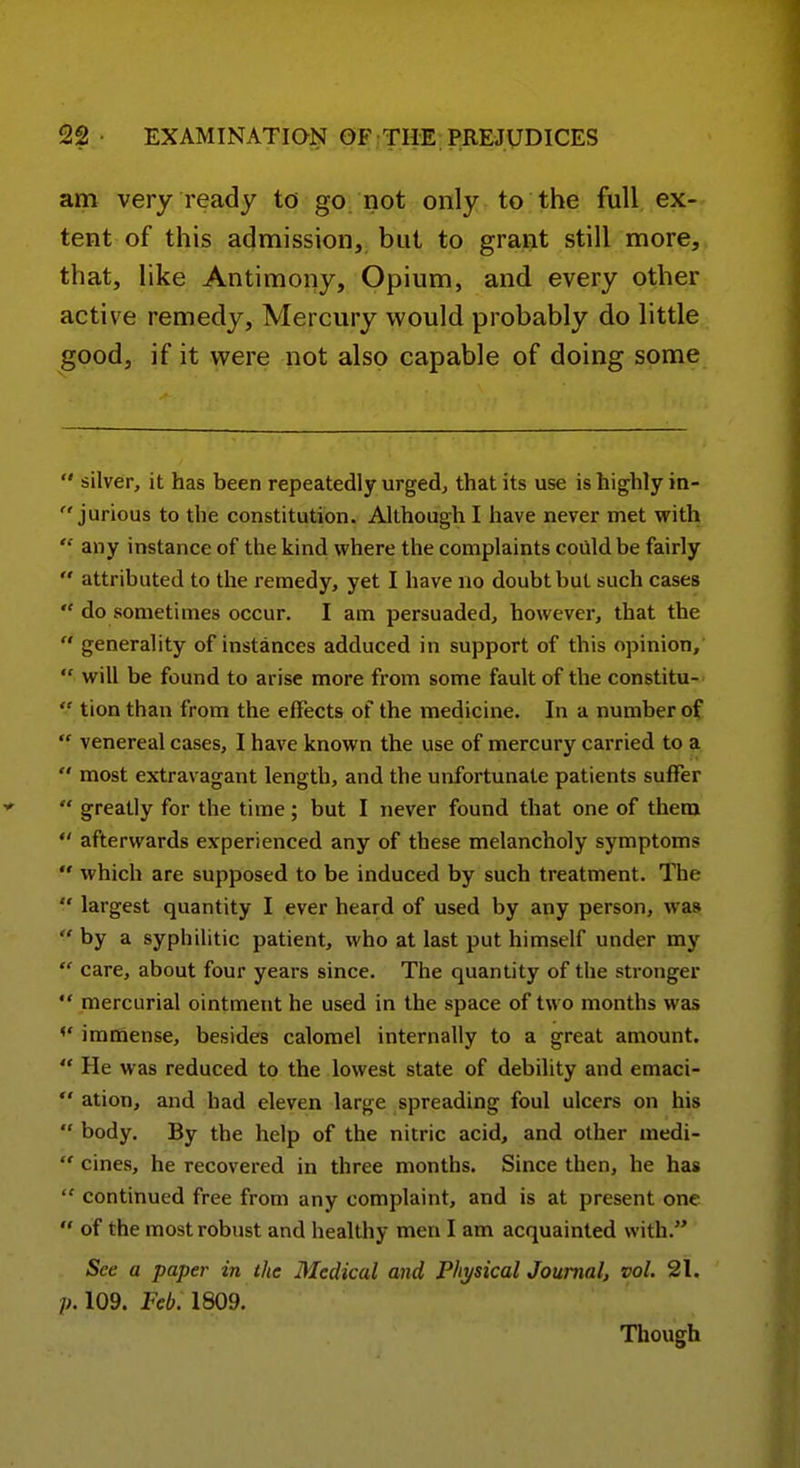 am very ready to go not only to the full ex- tent of this admission, but to grai^it still more, that, like Antimony, Opium, and every other active remedy. Mercury would probably do little good, if it were not also capable of doing some  silver, it has been repeatedly urged, that its use is highly in-  jurious to the constitution. Although I have never met with '•' any instance of the kind where the complaints could be fairly  attributed to the remedy, yet I have no doubt but such cases  do sometimes occur. I am persuaded, however, that the  generality of instances adduced in support of this opinion,  will be found to arise more from some fault of the constitu-  tion than from the effects of the medicine. In a number of  venereal cases, I have known the use of mercury carried to a  most extravagant length, and the unfortunate patients suffer  greatly for the time; but I never found that one of them  afterwards experienced any of these melancholy symptoms  which are supposed to be induced by such treatment. The  largest quantity I ever heard of used by any person, was  by a syphilitic patient, who at last put himself under my  care, about four years since. The quantity of the stronger  mercurial ointment he used in the space of two months was <' immense, besides calomel internally to a great amount,  He was reduced to the lowest state of debility and emaci-  ation, and had eleven large spreading foul ulcers on his  body. By the help of the nitric acid, and other medi-  cines, he recovered in three months. Since then, he has  continued free from any complaint, and is at present one  of the most robust and healthy men I am acquainted with. See a paper in the Medical and Physical Journal, vol. 21. 109. Feb. 1809. Though