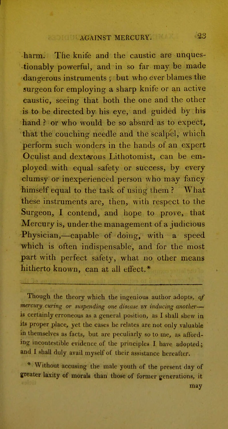 harm. The knife and the caustic are unques- tionably powerful, and in so far may be made dangerous instruments ; but who ever blames the surgeon for employing a sharp knife or an active caustic, seeing that both the one and the other is to be directed by his eye, and guided by his hand ? or who would be so absurd as to expect, that the couching needle and the scalpel, which perform such wonders in the hands of an expert Oculist and dexterous Lithotomist, can be em- ployed with equal safety or success, by every clumsy or inexperienced person who may fancy himself equal to the task of using them ? AVhat these instruments are, then, with respect to the Surgeon, I contend, and hope to prove, that Mercury is, under the management of a judicious Physician,—capable of doing, with a speed which is often indispensable, and for the most part with perfect safety, what no other means hitherto known, can at all elfect.* Though the theory which the ingenious author adopts, of mercury curing or suspending one distuse by inducing anotliei'— is certainly erroneous as a general position, as I shall shew in its proper place, yet the cases he relates are not only valuable in themselves as facts, but are peculiarly so to me, as aftbrd- ing incontestible evidence of the principles I have adopted; and I shall duly avail myself of their assistance hereafter. * Without accusing the male youth of the present day of greater laxity of morals than those of former generations, it may