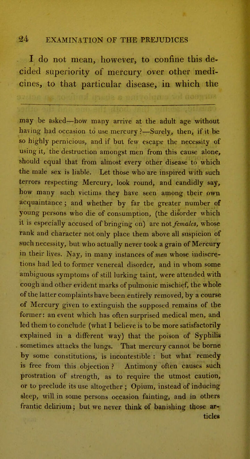 I do not mean, however, to confine this de- cided superiority of mercury over other medi- cines, to that particular disease, in which the may be asked—how many arrive at the adult age without having had occasion to use mercury ?—Surely, then, if it be so highly pernicious, and if but few escape the necessity of using it, the destruction amongst men from this cause alone, should equal that from almost every other disease to which the male sex is liable. Let those who are inspired with such terrors respecting Mercury, look round, and candidly say, how many such victims they have seen among their own acquaintance; and whether by far the greater number of young persons who die of consumption, (the disorder which it is especially accused of bringing on) are not females, whose rank and character not only place them above all suspicion of such necessity, but who actually never took a grain of Mercury in their lives. Nay, in many instances of men whose indiscre- tions had led to former venereal disorder, and in whom some ambiguous symptoms of still lurking taint, were attended with cough and other evident marks of piilmonic mischief, the whole of the latter complaints have been entirely removed, by a course of Mercury given to extinguish the supposed remains of the former: an event which has often surprised medical men, and led them to conclude (what I believe is to be more satisfactorily explained in a different way) that the poison of Syphilis sometimes attacks the lungs. That mercury cannot be borne by some constitutions, is incontestible : but what remedy is free from this objection ? Antimony often causes such prostration of strength, as to require the utmost caution, or to preclude its use altogether ; Opium, instead of inducing sleep, will in some persons occasion fainting, and in others frantic delirium; but we never think of banishing those ar- ticles