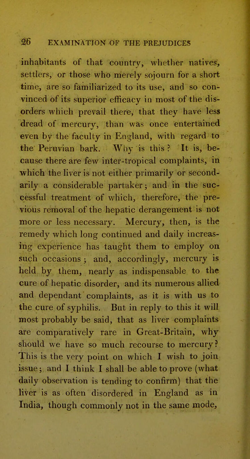 inhabitants of that coiintrv, whether natives, settlers, or those who merely sojourn for a short time, are so familiarized to its use, and so con- vinced of its superior efficacy in most of the dis- orders which prevail there, that they have less dread of mercury, than was once entertained even by the faculty in England, with regard to the Peruvian bark. Why is this ? It is, be- cause there are few inter-tropical complaints, in which the liver is not either primarily or second- arily a considerable partaker; and in the suc- cessful treatment of which, therefore, the pre- vious removal of the hepatic derangement is not more or less necessary. Mercury, then, is the remedy which long continued and daily increas- ing experience has taught them to employ on such occasions j and, accordingly, mercury is held by them, nearly as indispensable to the cure of hepatic disorder, and its numerous allied and dependant complaints, as it is with us to the cure of syphilis. But in reply to this it will most probably be said, that as liver complaints are comparatively rare in Great-Britain, why should we have so much recourse to mercury? This is the very point on which I wish to join issue; and I think I shall be able to prove (what daily observation is tending to confirm) that the liver is as often disordered in England as in India, though commonly not in the same mode.
