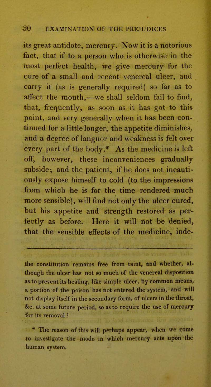 its great antidote, mercury. Now it is a notorious fact, that if to a person who is otherwise in the most perfect health, we give mercury for the cure of a small and recent venereal ulcer, and carry it (as is generally required) so far as to affect the mouth,—we shall seldom fail to find, that, frequently, as soon as it has got to this point, and very generally when it has been con- tinued for a little longer, the appetite diminishes, and a degree of languor and weakness is felt over every part of the body.* As the medicine is left off, however, these inconveniences gradually subside; and the patient, if he does not incauti- ously expose himself to cold (to the impressions from which he is for the time rendered much more sensible), will find not only the ulcer cured, but his appetite and strength restored as per- fectly as before. Here it will not be denied, that the sensible effects of the medicine, inde- the constitution remains free from taint, and whether, al- though the ulcer has not so much of the venereal disposition as to prevent its healing, like simple ulcer, hy common means, a portion of the poison has not entered the system, and will not display itself in the secondary form, of ulcers in the throat, &c. at some future period, so as to require the use of mercury for its removal ? * The reason of this will perhaps appear, when we come to investigate the mode in which mercury acts upon the human system.