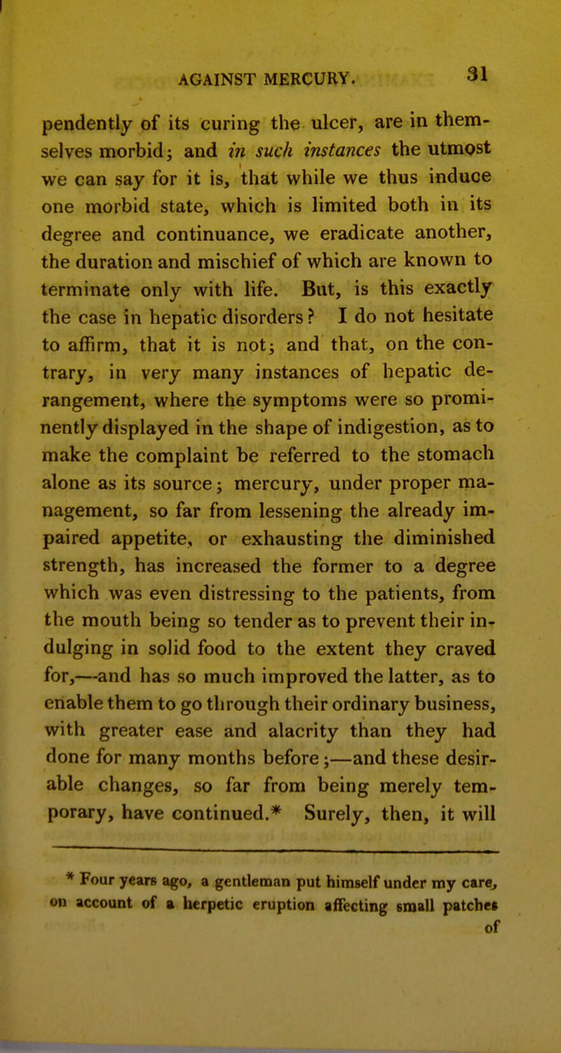 pendently of its curing the ulcer, are in them- selves morbid; and m such instances the utmost we can say for it is, that while we thus induce one morbid state, which is limited both in its degree and continuance, we eradicate another, the duration and mischief of which are known to terminate only with life. But, is this exactly the case in hepatic disorders ? I do not hesitate to affirm, that it is not; and that, on the con- trary, in very many instances of hepatic de- rangement, where the symptoms were so promi- nently displayed in the shape of indigestion, as to make the complaint be referred to the stomach alone as its source; mercury, under proper ma- nagement, so far from lessening the already im- paired appetite, or exhausting the diminished strength, has increased the former to a degree which was even distressing to the patients, from the mouth being so tender as to prevent their in^ dulging in solid food to the extent they craved for,—and has so much improved the latter, as to enable them to go through their ordinary business, with greater ease and alacrity than they had done for many months before;—and these desir- able changes, so far from being merely tem- porary, have continued.* Surely, then, it will * Four years ago, a gentleman put himself under my care, on account of a herpetic eruption affecting small patches of