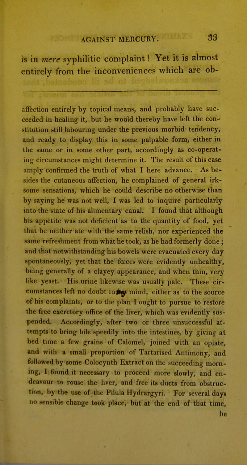 is in mere syphilitic complaint! Yet it is almost entirely from the inconveniences which are ob- affection entirely by topical means, and probably have suc- ceeded in healing it, but he would thereby have left the con- stitution still labouring under the previous morbid tendency, and ready to display this in some palpable form, either in the same or in some other part^ accordingly as co-operat- ing circumstances might determine it. The result of this case amply confirmed the truth of what I here advance. As be- sides the cutaneous affection, he complained of general irk- some sensations, which he could describe no otherwise than by saying he was not well, I was led to inquire particularly into the state of his alimentary canal. I found that although his appetite was not deficient as to the quantity of food, yet that he neither ate with the same relish, nor experienced the same refreshment from what he took, as he had formerly done; and that notwithstanding his bowels were evacuated every day spontaneously, yet that the foeces were evidently unhealthy, being generally of a clayey appearance, and when thin, very like yeast. His urine likewise was usually pale. These cir- cumstances left no doubt inlhj^ mind, either as to the source of his complaints, or to the plan I ought to pursue t6 restore the free excretory office of the liver, which was evidently sus- pended. Accordingly, after two or three unsuccessful at- tempts to bring bile speedily into the intestines, by giving at bed time a few grains of Calomel, joined with an opiate, and with a small proportion of Tartarised Antimony, and followed by some Colocynth Extract on the succeeding morn- ing, I found it necessary to proceed more slowly, and en- deavour to rouse the liver, and free its ducts from obstruc- tion, by the use of the Pilula Hydrargyri. For several days no sensible change took place, but at the end of that time, he