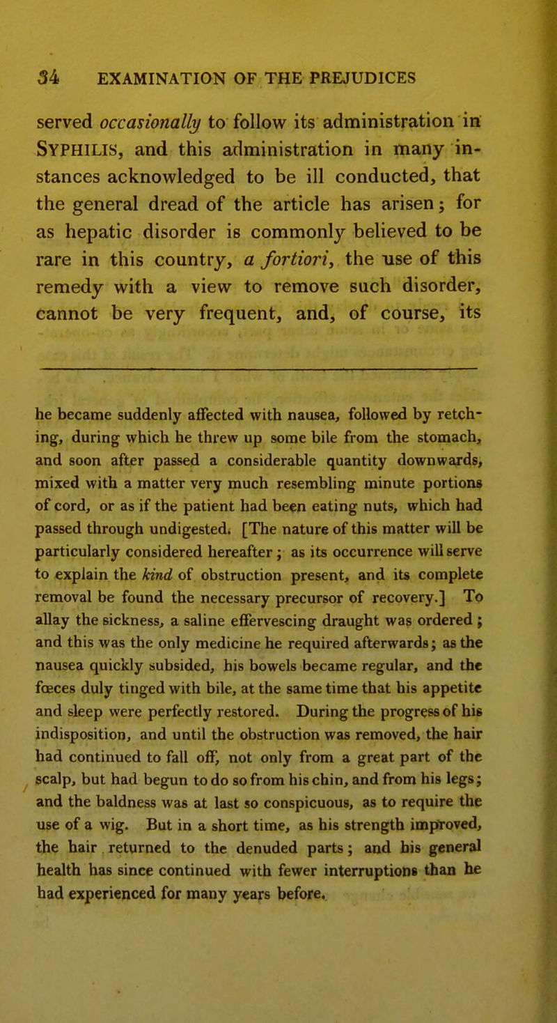 served occasionally to follow its administration in Syphilis, and this administration in many in- stances acknowledged to be ill conducted, that the general dread of the article has arisen; for as hepatic disorder is commonly believed to be rare in this country, a fortiori^ the use of this remedy with a view to remove such disorder, cannot be very frequent, and, of course, its he became suddenly affected with nausea, followed by retch- ing, during which he threw up some bile from the stomach, and soon after passed a considerable quantity downwards, mixed with a matter very much resembling minute portions of cord, or as if the patient had been eating nuts, which had passed through undigested. [The nature of this matter will be particularly considered hereafter; as its occurrence will serve to explain the land of obstruction present, and its complete removal be found the necessary precursor of recovery.] To allay the sickness, a saline effervescing draught was ordered ; and this was the only medicine he required afterwards; as the nausea quickly subsided, bis bowels became regular, and the foeces duly tinged with bile, at the same time that his appetite and sleep were perfectly restored. During the progress of his indisposition, and until the obstruction was removed, the hair had continued to fall off, not only from a great part of the ^ scalp, but had begun to do so from his chin, and from his legs; and the baldness was at last so conspicuous, as to require the use of a wig. But in a short time, as his strength improved, the hair returned to the denuded parts; and bis general health has since continued with fewer interruptions than he had experienced for many years before.