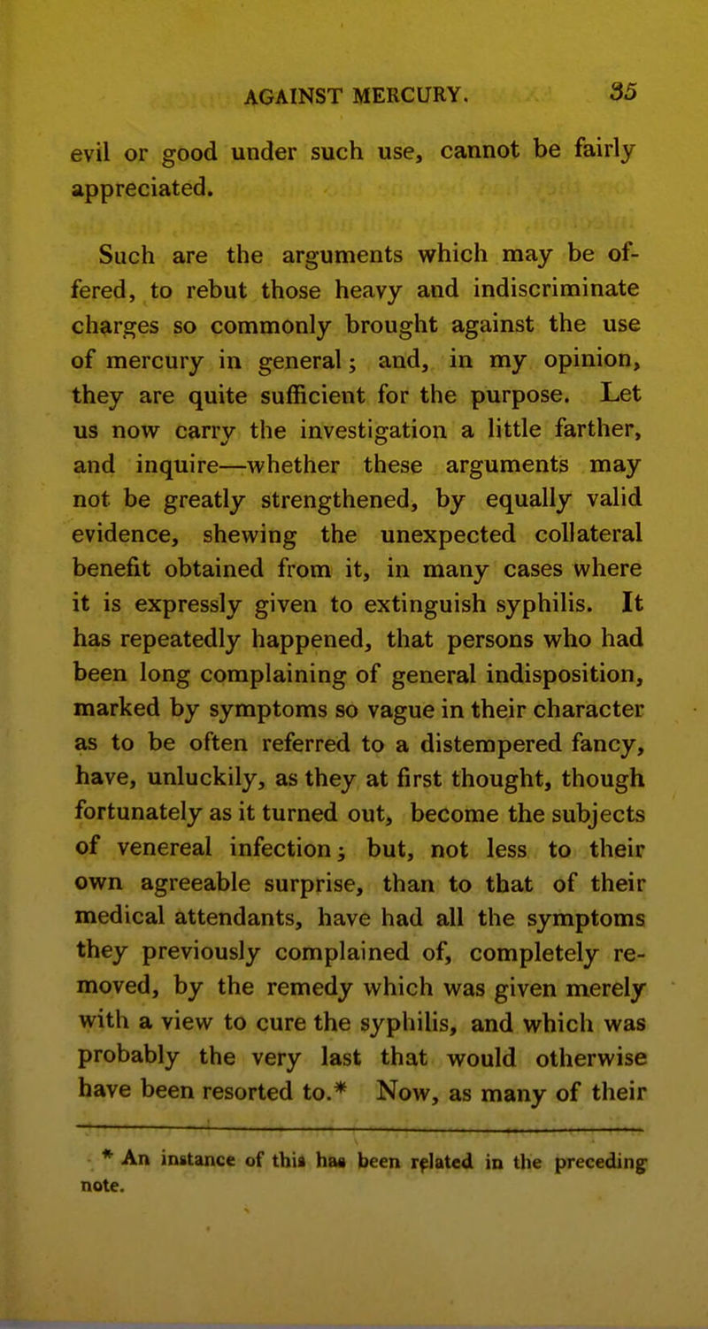 evil or good under such use, cannot be fairly appreciated. Such are the arguments which may be of- fered, to rebut those heavy and indiscriminate charges so commonly brought against the use of mercury in general; and, in my opinion, they are quite sufficient for the purpose. Let us now carry the investigation a little farther, and inquire—whether these arguments may not be greatly strengthened, by equally valid evidence, shewing the unexpected collateral benefit obtained from it, in many cases where it is expressly given to extinguish syphilis. It has repeatedly happened, that persons who had been long complaining of general indisposition, marked by symptoms so vague in their character as to be often referred to a distempered fancy, have, unluckily, as they at first thought, though fortunately as it turned out, become the subjects of venereal infection; but, not less to their own agreeable surprise, than to that of their medical attendants, have had all the symptoms they previously complained of, completely re- moved, by the remedy which was given merely with a view to cure the syphilis, and which was probably the very last that would otherwise have been resorted to.* Now, as many of their * An instance of thia has been related in the preceding note.