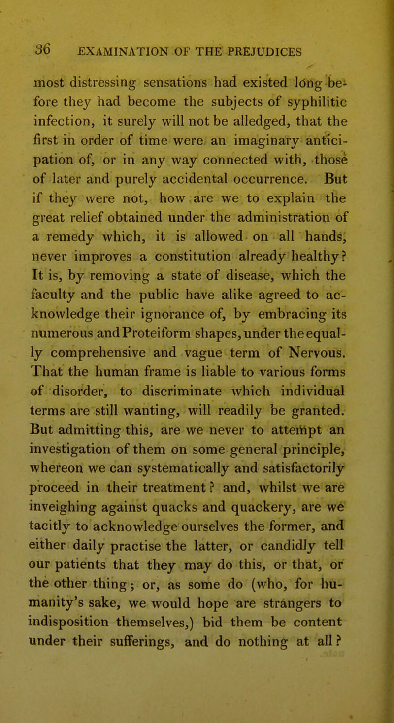 most distressing sensations had existed long be J- fore they had become the subjects of syphihtic infection, it surely will not be alledged, that the first in order of time were an imaginary antici- pation of, or in any way connected with, those of later and purely accidental occurrence. But if the}'^ were not, how . are we to explain the great relief obtained under the administration of a remedy which, it is allowed on all hands, never improves a constitution already healthy? It is, by removing a state of disease, wdiich the faculty and the public have alike agreed to ac- knowledge their ignorance of, by embracing its numerous andProteiform shapes, under the equal- ly comprehensive and vague term of Nervous. That the human frame is liable to various forms of disorder, to discriminate which individual terms are still wanting, will readily be granted. But admitting this, are we never to attertipt an investigation of them on some general principle, whereon we can systematically and satisfactorily proceed in their treatment? and, whilst we are inveighing against quacks and quackery, are w6 tacitly to acknowledge ourselves the former, and either daily practise the latter, or candidly tell our patients that they may do this, or that, or the other thing; or, as some do (who, for hu- manity's sake, we would hope are strangers to indisposition themselves,) bid them be content under their sufferings, and do nothing at all ?
