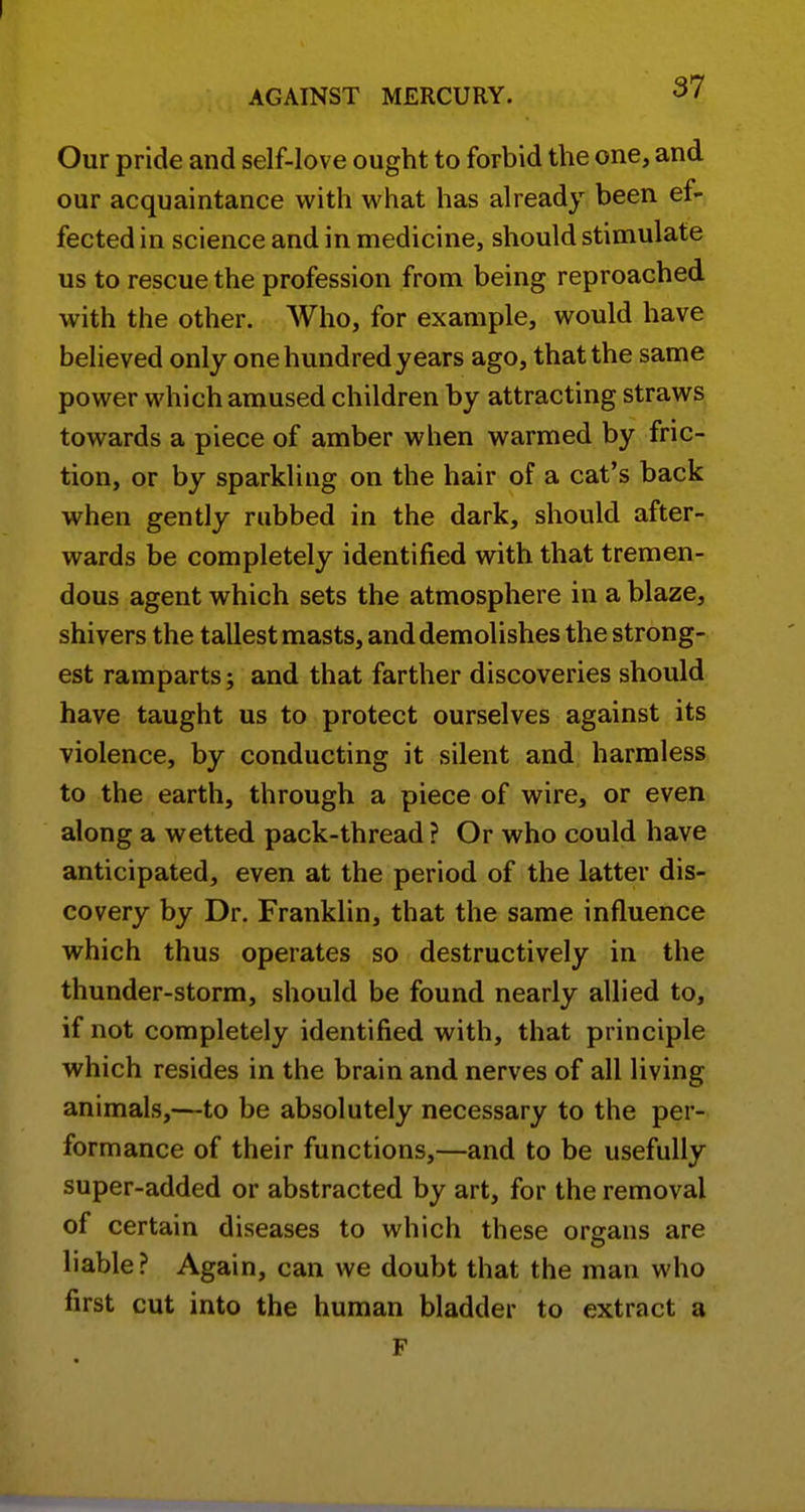 Our pride and self-love ought to forbid the one, and our acquaintance with what has already been ef- fected in science and in medicine, should stimulate us to rescue the profession from being reproached with the other. Who, for example, would have believed only one hundred years ago, that the same power which amused children by attracting straws towards a piece of amber when warmed by fric- tion, or by sparkling on the hair of a cat's back when gently rubbed in the dark, should after- wards be completely identified with that tremen- dous agent which sets the atmosphere in a blaze, shivers the tallest masts, and demolishes the strong- est ramparts; and that farther discoveries should have taught us to protect ourselves against its violence, by conducting it silent and harmless to the earth, through a piece of wire, or even along a wetted pack-thread ? Or who could have anticipated, even at the period of the latter dis- covery by Dr. Franklin, that the same influence which thus operates so destructively in the thunder-storm, should be found nearly allied to, if not completely identified with, that principle which resides in the brain and nerves of all living animals,—to be absolutely necessary to the per- formance of their functions,—and to be usefully super-added or abstracted by art, for the removal of certain diseases to which these organs are liable? Again, can we doubt that the man who first cut into the human bladder to extract a F