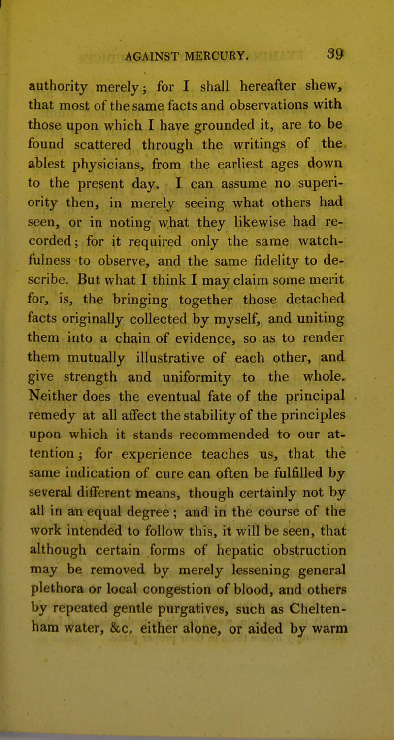 authority merely; for I shall hereafter shew, that most of the same facts and observations with those upon which I have grounded it, are to be found scattered through the writings of the ablest physicians, from the earliest ages down to the present day. I can assume no superi- ority then, in merely seeing what others had seen, or in noting what they likewise had re- corded; for it required only the same watch- fulness to observe, and the same fidelity to de- scribe. But what I think I may claim some merit for, is, the bringing together those detached facts originally collected by myself, and uniting them into a chain of evidence, so as to render them mutually illustrative of each other, and give strength and uniformity to the whole. Neither does the eventual fate of the principal remedy at all affect the stability of the principles upon which it stands recommended to our at- tention ; for experience teaches us, that the same indication of cure can often be fulfilled by several different means, though certainly not by all in an equal degree; and in the course of the work intended to follow this, it will be seen, that although certain forms of hepatic obstruction may be removed by merely lessening general plethora or local congestion of blood, and others by repeated gentle purgatives, such as Chelten- ham water, &c, either alone, or aided by warm