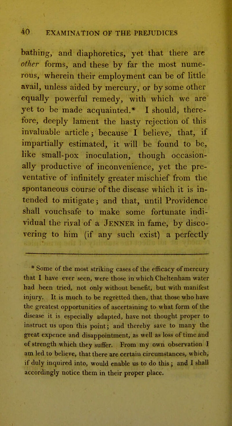 bathing, and diaphoretics, yet that there are other forms, and these by far the most nume- rous, wherein their employment can be of little avail, unless aided by mercury, or by some other equally powerful remedy, with which we are yet to be made acquainted.* I should, there- fore, deeply lament the hasty rejection of this invaluable article j because I believe, that, if impartially estimated, it will be found to be, like small-pox inoculation, though occasion- ally productive of inconvenience, yet the pre- ventative of infinitely greater mischief from the spontaneous course of the disease which it is in- tended to mitigate; and that, until Providence shall vouchsafe to make some fortunate indi- vidual the rival of a Jenner in fame, by disco- vering to him (if any such exist) a perfectly * Some of the most striking cases of the efficacy of mercury that I have ever seen, were those in which Cheltenham water had been tried, not only without benefit, but witli manifest injury. It is much to be regrfetted then, that those who have the greatest opportunities of ascertaining to what form of the disease it is especially adapted, have not thought proper to instruct us upon this point; and thereby save to many the great expence and disappointment, as well as loss of time and of strength which they suffer. From my own observation I am led to believe, that there are certain circumstances, which, if duly inquired into, would enable us to do this j and I shall accordingly notice them in their proper place.