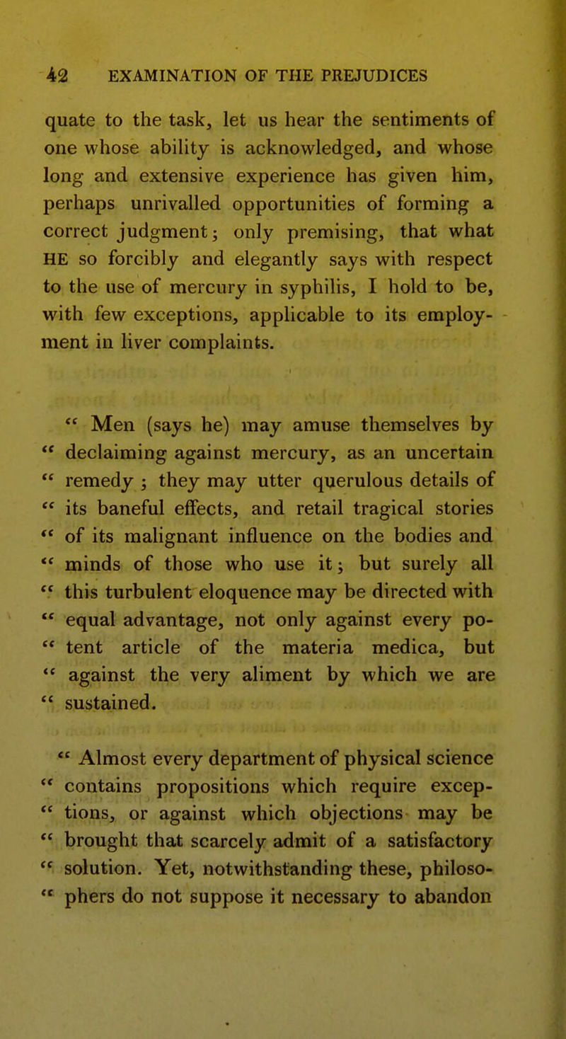 quate to the task, let us hear the sentiments of one whose ability is acknowledged, and whose long and extensive experience has given him, perhaps unrivalled opportunities of forming a correct judgment; only premising, that what HE so forcibly and elegantly says with respect to the use of mercury in syphilis, I hold to be, with few exceptions, applicable to its employ- ment in liver complaints. Men (says he) may amuse themselves by declaiming against mercury, as an uncertain remedy ; they may utter querulous details of its baneful effects, and retail tragical stories ** of its malignant influence on the bodies and ** minds of those who use it; but surely all this turbulent eloquence may be directed with equal advantage, not only against every po- tent article of the materia medica, but *' against the very aliment by which we are sustained. Almost every department of physical science ** contains propositions which require excep- tions, or against which objections may be *' brought that scarcely admit of a satisfactory solution. Yet, notwithstanding these, philoso- phers do not suppose it necessary to abandon