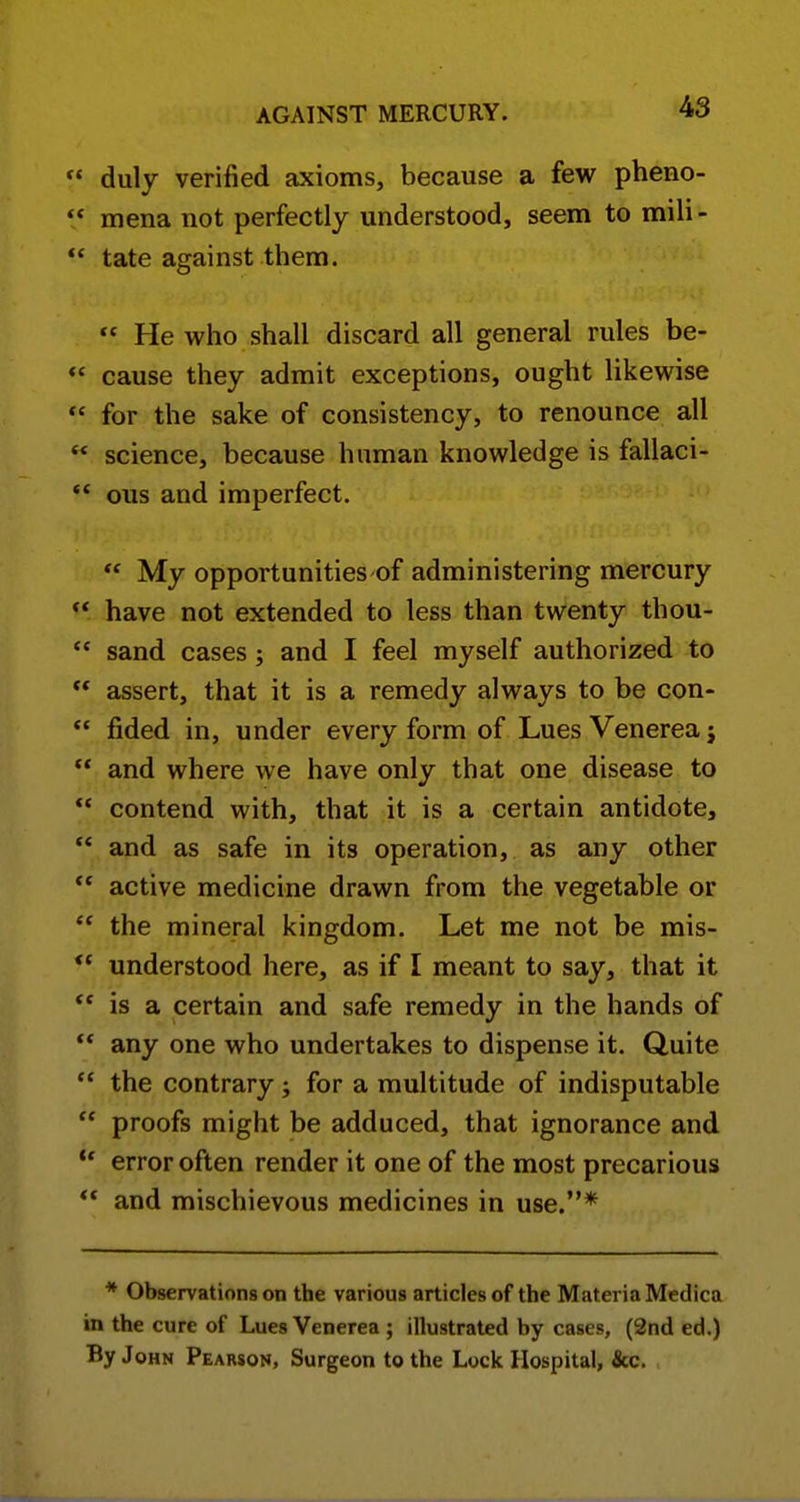 duly verified axioms, because a few pheno- ** mena not perfectly understood, seem to mili- ** tate against them. He who shall discard all general rules be- *' cause they admit exceptions, ought likewise *' for the sake of consistency, to renounce all ** science, because human knowledge is fallaci- ** ous and imperfect. My opportunities of administering mercury have not extended to less than twenty thou- ** sand cases ; and I feel myself authorized to assert, that it is a remedy always to be con- fided in, under every form of Lues Venerea j ** and where we have only that one disease to contend with, that it is a certain antidote, and as safe in its operation, as any other active medicine drawn from the vegetable or the mineral kingdom. Let me not be mis- understood here, as if I meant to say, that it ** is a certain and safe remedy in the hands of any one who undertakes to dispense it. Quite *' the contrary; for a multitude of indisputable proofs might be adduced, that ignorance and ** error often render it one of the most precarious ** and mischievous medicines in use.* * Observations on the various articles of the Materia Medica in the cure of Lues Venerea ; illustrated by cases, (2nd ed.) By John Pearson, Surgeon to the Lock Hospital, &c.