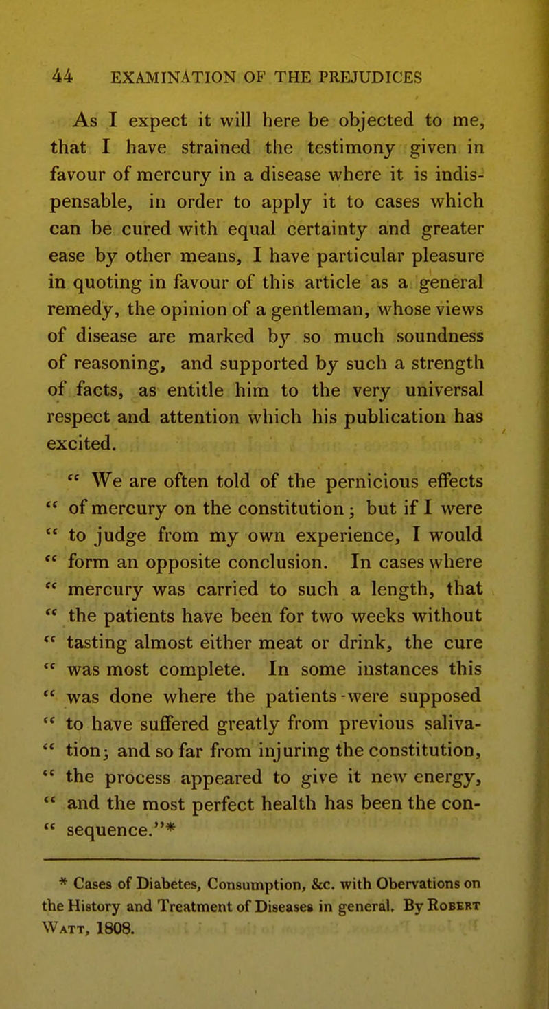 As I expect it will here be objected to me, that I have strained the testimony given in favour of mercury in a disease where it is indis- pensable, in order to apply it to cases which can be cured with equal certainty and greater ease by other means, I have particular pleasure in quoting in favour of this article as a general remedy, the opinion of a gentleman, whose views of disease are marked by so much soundness of reasoning, and supported by such a strength of facts, as entitle him to the very universal respect and attention which his publication has excited.  We are often told of the pernicious effects  of mercury on the constitution; but if I were  to judge from my own experience, I would ** form an opposite conclusion. In cases where  mercury was carried to such a length, that  the patients have been for two weeks without  tasting almost either meat or drink, the cure  was most complete. In some instances this  was done where the patients-were supposed to have suffered greatly from previous saliva-  tionj and so far from injuring the constitution,  the process appeared to give it new energy, *' and the most perfect health has been the con-  sequence.* * Cases of Diabetes, Consumption, &c. with Obervations on the History and Treatment of Diseases in general. By Robert Watt, 1808.