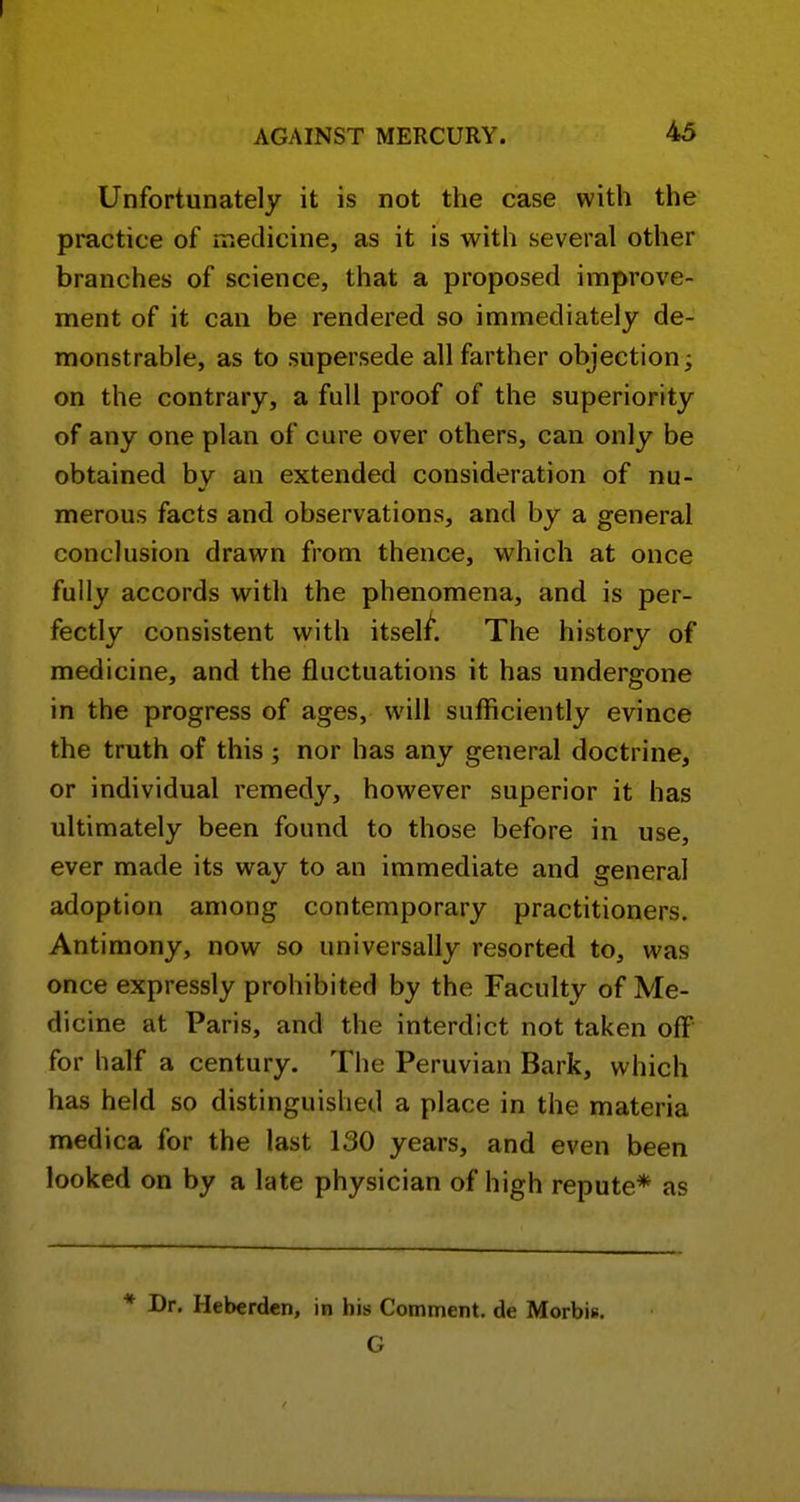 Unfortunately it is not the case with the practice of meclicine, as it is with several other branches of science, that a proposed improve- ment of it can be rendered so immediately de- monstrable, as to supersede all farther objection; on the contrary, a full proof of the superiority of any one plan of cure over others, can only be obtained by an extended consideration of nu- merous facts and observations, and by a general conclusion drawn from thence, which at once fully accords with the phenomena, and is per- fectly consistent with itself. The history of medicine, and the fluctuations it has undergone in the progress of ages, will sufficiently evince the truth of this; nor has any general doctrine, or individual remedy, however superior it has ultimately been found to those before in use, ever made its way to an immediate and general adoption among contemporary practitioners. Antimony, now so universally resorted to, was once expressly prohibited by the Faculty of Me- dicine at Paris, and the interdict not taken off for half a century. The Peruvian Bark, which has held so distinguished a place in the materia medica for the last 130 years, and even been looked on by a late physician of high repute* as * Dr. Heberden, in his Comment, de Morbis. G