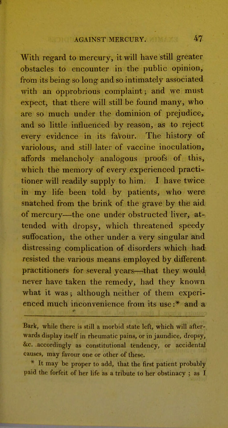 With regard to mercury, it will have still greater obstacles to encounter in the public opinion, from its being so long and so intimately associated with an opprobrious complaint; and we must expect, that there will still be found many, who are so much under the dominion of prejudice, and so little influenced by reason, as to reject every evidence in its faVour. The history of variolous, and still later of vaccine inoculation, affords melancholy analogous proofs of this, which the memory of every experienced practi- tioner will readily supply to him. I have twice in my life been told by patients, who were snatched from the brink of the grave by the aid of mercury—the one under obstructed liver, at- tended with dropsy, which threatened speedy suffocation, the other under a very singular and distressing complication of disorders which had resisted the various means employed by different practitioners for several years—that they would never have taken the remedy, had they known what it was; although neither of them experi- enced much inconvenience from its use and a Bark, while there is still a morbid state left, which will after- wards display itself in rheumatic pains, or in jaundice, dropsy, &c. accordingly as constitutional tendency, or accidental causes, may favour one or other of these. * It may be proper to add, that the first patient probably paid the forfeit of her life as a tribute to her obstinacy ; as I