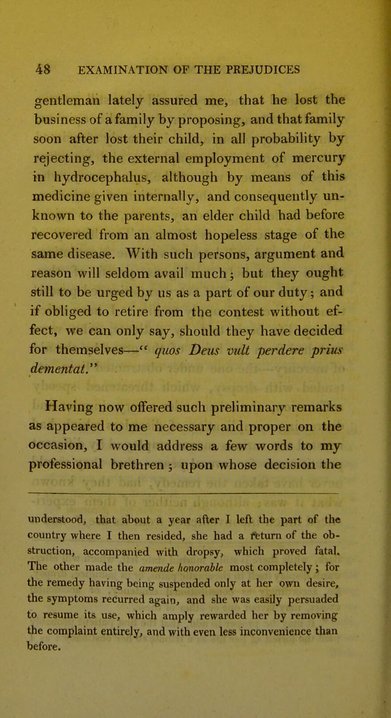 gentleman lately assured me, that he lost the business of a family by proposing, and that family soon after lost their child, in all probability by rejecting, the external employment of mercury in hydrocephalus, although by means of this medicine given internally, and consequently un- known to the parents, an elder child had before recovered from an almost hopeless stage of the same disease. With such persons, argument and reason v^ill seldom avail much; but they ought still to be urged by us as a part of our duty; and if obliged to retire from the contest vv'ithout ef- fect, we can only say, should they have decided for themselves—quos Deus vult perdere prius dementaty Having now offered such preliminary remarks as appeared to me necessary and proper on the occasion, I would address a few words to my professional brethren ; upon whose decision the understood, that about a year after I left the part of the country where I then resided, she had a ftturn of the ob- struction, accompanied with dropsy, which proved fatal. The other made the amende honorable most completely; for the remedy having being suspended only at her own desire, the symptoms recurred again, and she was easily persuaded to resume its use, which amply rewarded her by removing the complaint entirely, and with even less inconvenience than before.