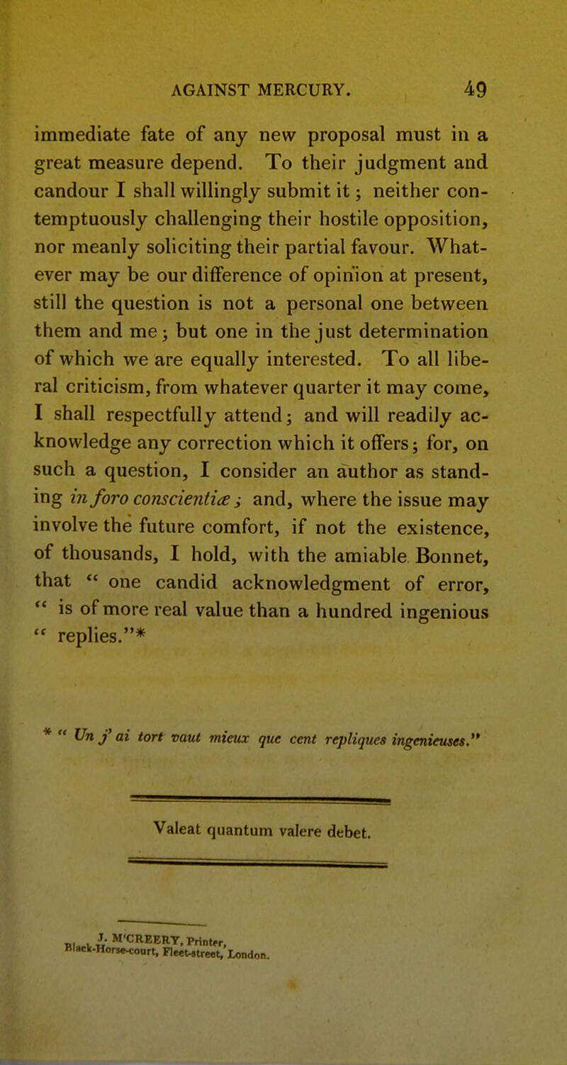 immediate fate of any new proposal must in a great measure depend. To their judgment and candour I shall willingly submit it; neither con- temptuously challenging their hostile opposition, nor meanly soliciting their partial favour. What- ever may be our difference of opinion at present, still the question is not a personal one between them and me; but one in the just determination of which we are equally interested. To all libe- ral criticism, from whatever quarter it may come, I shall respectfully attend; and will readily ac- knowledge any correction which it offers; for, on such a question, I consider an author as stand- ing inforo conscienti^e j and, where the issue may involve the future comfort, if not the existence, of thousands, I hold, with the amiable Bonnet, that  one candid acknowledgment of error, *' is of more real value than a hundred ingenious  replies.* Un f ai tort vaut inieux que cent repliques ingenieuses Valeat quantum valere debet. Tll„l, H M'CREERT, Printer, Black.Horse<ourt, FleeUtreet,.