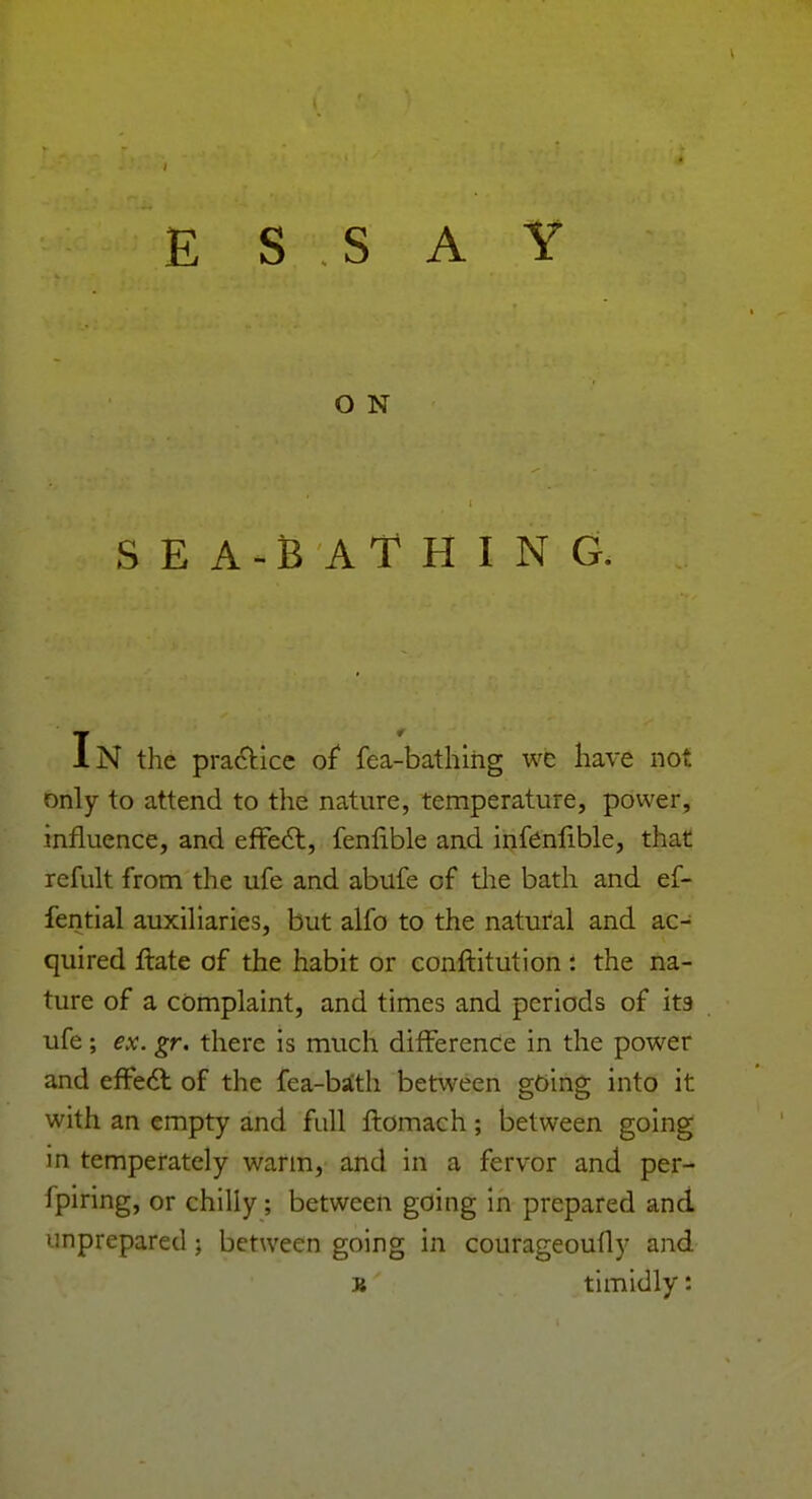 E S S A Y O N SEA-BATHING. IN the practice of fea-bathihg we have not only to attend to the nature, temperature, power, influence, and effect, fenfible and infenfible, that refult from the ufe and abufe of the bath and ef- fential auxiliaries, but alfo to the natural and ac- quired ftate of the habit or constitution: the na- ture of a complaint, and times and periods of its ufe; ex. gr. there is much difference in the power and effect of the fea-ba'th between going into it with an empty and full ftomach; between going in temperately warm, and in a fervor and per- fpiring, or chilly; between going in prepared and unprepared ; between going in courageoufly and K timidly: