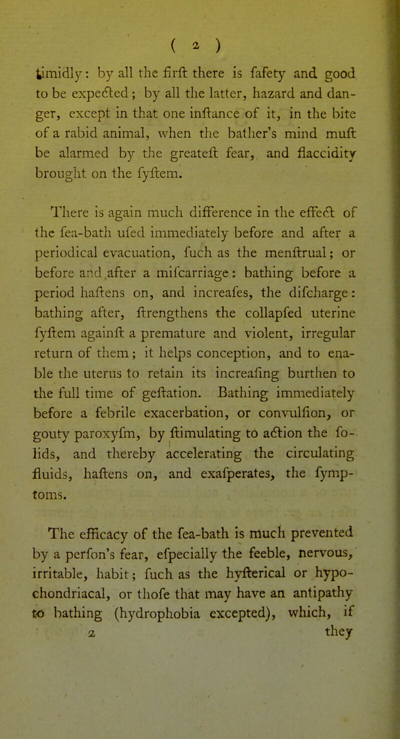 timidly: by all the firft there is fafety and good to be expected; by all the latter, hazard and dan- ger, except in that one inftance of it, in the bite of a rabid animal, when the bather's mind mint be alarmed by the greateft fear, and flaccidity brought on the fyftem. There is again much difference in the effect of the fea-bath ufed immediately before and after a periodical evacuation, fuch as the menftrual; or before and after a mifcarriage: bathing before a period haftens on, and increafes, the difcharge: bathing after, ftrengthens the collapfed uterine fyftem againft a premature and violent, irregular return of them; it helps conception, and to ena- ble the uterus to retain its increafing burthen to the full time of geftation. Bathing immediately before a febrile exacerbation, or convulfion, or gouty paroxyfm, by ftimulating to action the fo- lids, and thereby accelerating the circulating fluids, haftens on, and exafperates, the fymp- toms. The efficacy of the fea-bath is much prevented by a perfon's fear, efpecially the feeble, nervous, irritable, habit; fuch as the hyfterical or hypo- chondriacal, or thofe that may have an antipathy to bathing (hydrophobia excepted), which, if