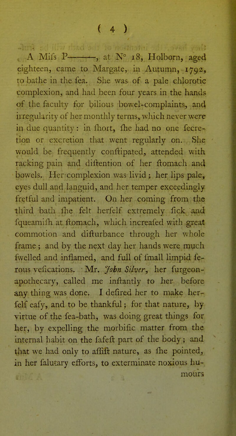 A Mifs P at N° 18, Holborn, aged eighteen, came to Margate, in Autumn, 1792, to bathe in the fea. She was of a pale chlorotic complexion, and had been four years in the hands of the faculty for bilious bowel-complaints, and irregularity of her monthly terms, which never were in due quantity: in fhort, fhe had no one fecre- tion or excretion that went regularly on. She would be frequently conftipated, attended with racking pain and diftention of her ftomach and bowels. Her complexion was livid ; her lips pale, eyes dull and languid, and her temper exceedingly fretful and impatient. On her coming from the third bath fhe felt herfelf extremely fick and fqueamifh at ftomach, which increafed with great commotion and difturbance through her whole frame; and by the next day her hands were much fwelled and inflamed, and full of fmall limpid fe- rous velications. Mr. John Silver, her furgeon- apothecary, called me inftantly to her before any thing was done. I defired her to make her- felf eafy, and to be thankful; for that nature, by virtue of the fea-bath, was doing great things for her, by expelling the morbific matter from the internal habit on the fafeft part of the body; and that we had only to aflift nature, as fhe pointed, in her falutary efforts, to exterminate noxious hu- mours