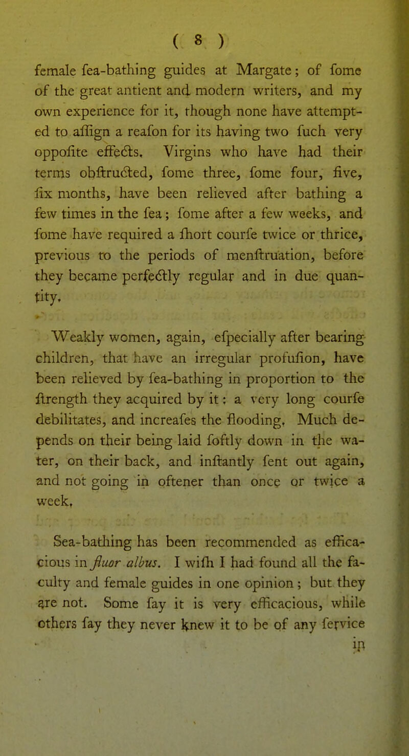 female fea-bathing guides at Margate; of fomc of the great antient and modern writers, and my own experience for it, though none have attempt- ed to affign a reafon for its having two fuch very oppofite effects. Virgins who have had their terms obftructed, fome three, fome four, five, fix months, have been relieved after bathing a few times in the fea; fome after a few weeks, and fome have required a fhort courfe twice or thrice, previous to the periods of menftruation, before they became perfectly regular and in due quan- tity. Weakly women, again, efpecially after bearing children, that have an irregular profulion, have been relieved by fea-bathing in proportion to the ftrength they acquired by it: a very long courfe debilitates, and increafes the flooding, Much de- pends on their being laid foftly down in the wa- ter, on their back, and inftantly fent out again, and not going in oftener than once or twice a week, Sea-bathing has been recommended as effica- cious in fiuor albus. I wifh I had found all the fa- culty and female guides in one opinion ; but they are not. Some fay it is very efficacious, while others fay they never knew it to be of any fervice in i