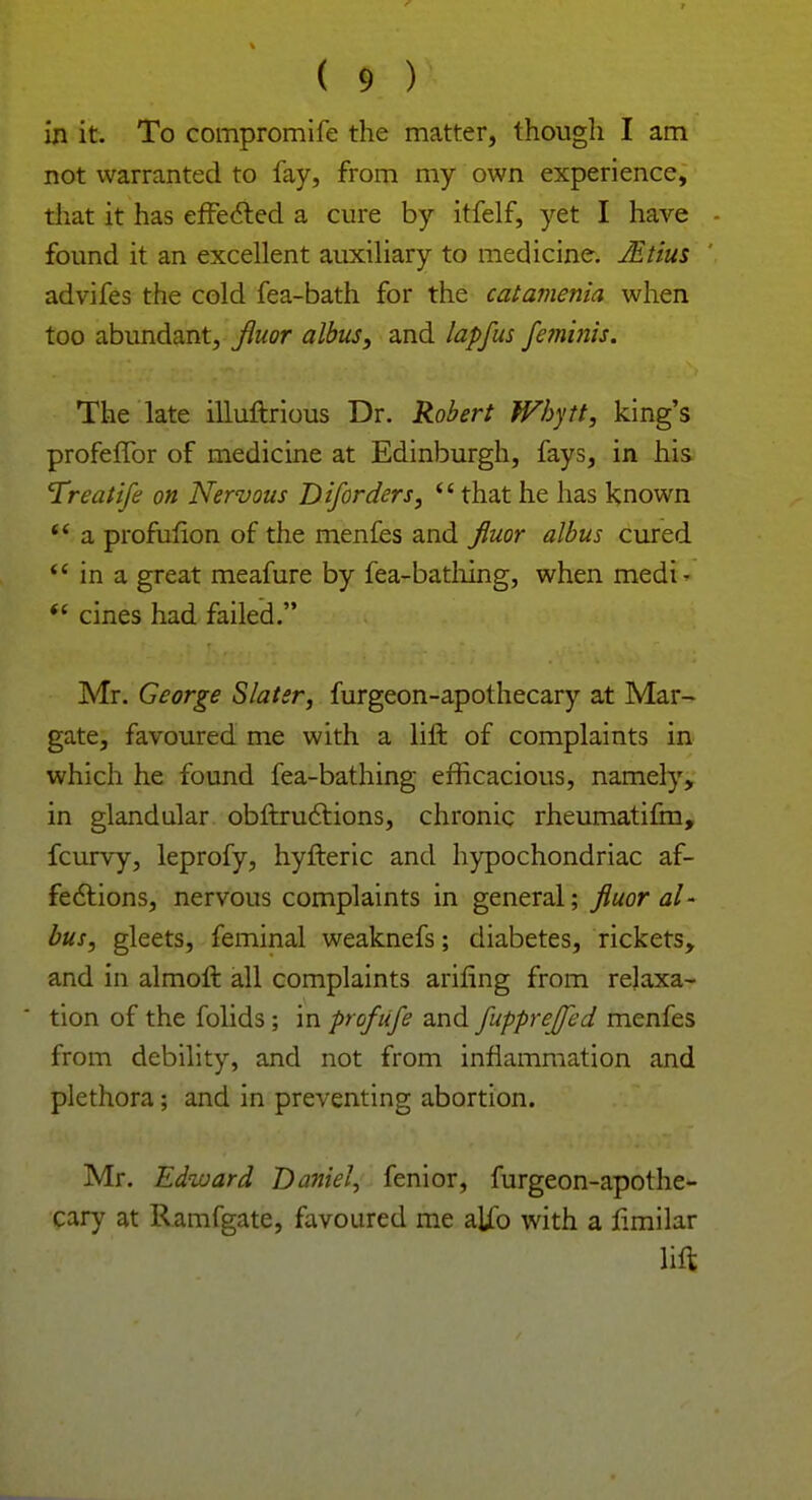 in it. To compromife the matter, though I am not warranted to fay, from my own experience, that it has effected a cure by itfelf, yet I have found it an excellent auxiliary to medicine. JEtius advifes the cold fea-bath for the catamenia when too abundant, fluor albus, and lapfus femhiis. The late illuftrious Dr. Robert Whytt, king's profeffor of medicine at Edinburgh, fays, in his Treatife on Nervous Diforders, thathe has known  a profufion of the menfes and fluor albus cured  in a great meafure by fea-bathing, when medi-  cines had failed. Mr. George Slater, furgeon-apothecary at Mar- gate, favoured me with a lift of complaints in which he found fea-bathing efficacious, namely, in glandular obftructions, chronic rheumatifm, fcurvy, leprofy, hyfteric and hypochondriac af- fections, nervous complaints in general; fluor al- bus, gleets, feminal weaknefs; diabetes, rickets, and in almoft all complaints arifing from relaxa- tion of the folids; in prof life and fupprejfed menfes from debility, and not from inflammation and plethora; and in preventing abortion. Mr. Edward Daniel, fenior, furgeon-apothe- cary at Ramfgate, favoured me alio with a fimilar lift