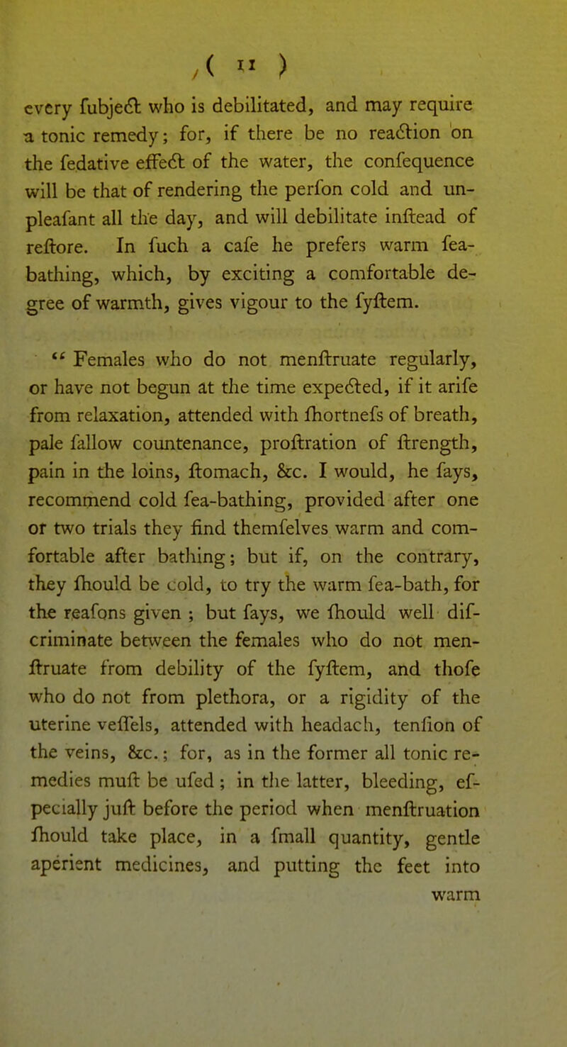 ,< w ) every fubject who is debilitated, and may require atonic remedy; for, if there be no reaction on the fedative effect of the water, the confequence will be that of rendering the perfon cold and un- pleafant all the day, and will debilitate inftead of reftore. In fuch a cafe he prefers warm fea- bathing, which, by exciting a comfortable de- gree of warmth, gives vigour to the fyftem.  Females who do not menftruate regularly, or have not begun at the time expected, if it arife from relaxation, attended with fhortnefs of breath, pale fallow countenance, proftration of ftrength, pain in the loins, ftomach, &c. I would, he fays, recommend cold fea-bathing, provided after one or two trials they find themfelves warm and com- fortable after bathing; but if, on the contrary, they mould be cold, to try the warm fea-bath, for the reafons given ; but fays, we mould well dif- criminate between the females who do not men- ftruate from debility of the fyftem, and thofe who do not from plethora, or a rigidity of the uterine veffels, attended with headach, tenlion of the veins, &c.; for, as in the former all tonic re- medies muft be ufed ; in the latter, bleeding, ef- pecially juft before the period when menftruation fhould take place, in a fmall quantity, gentle aperient medicines, and putting the feet into warm