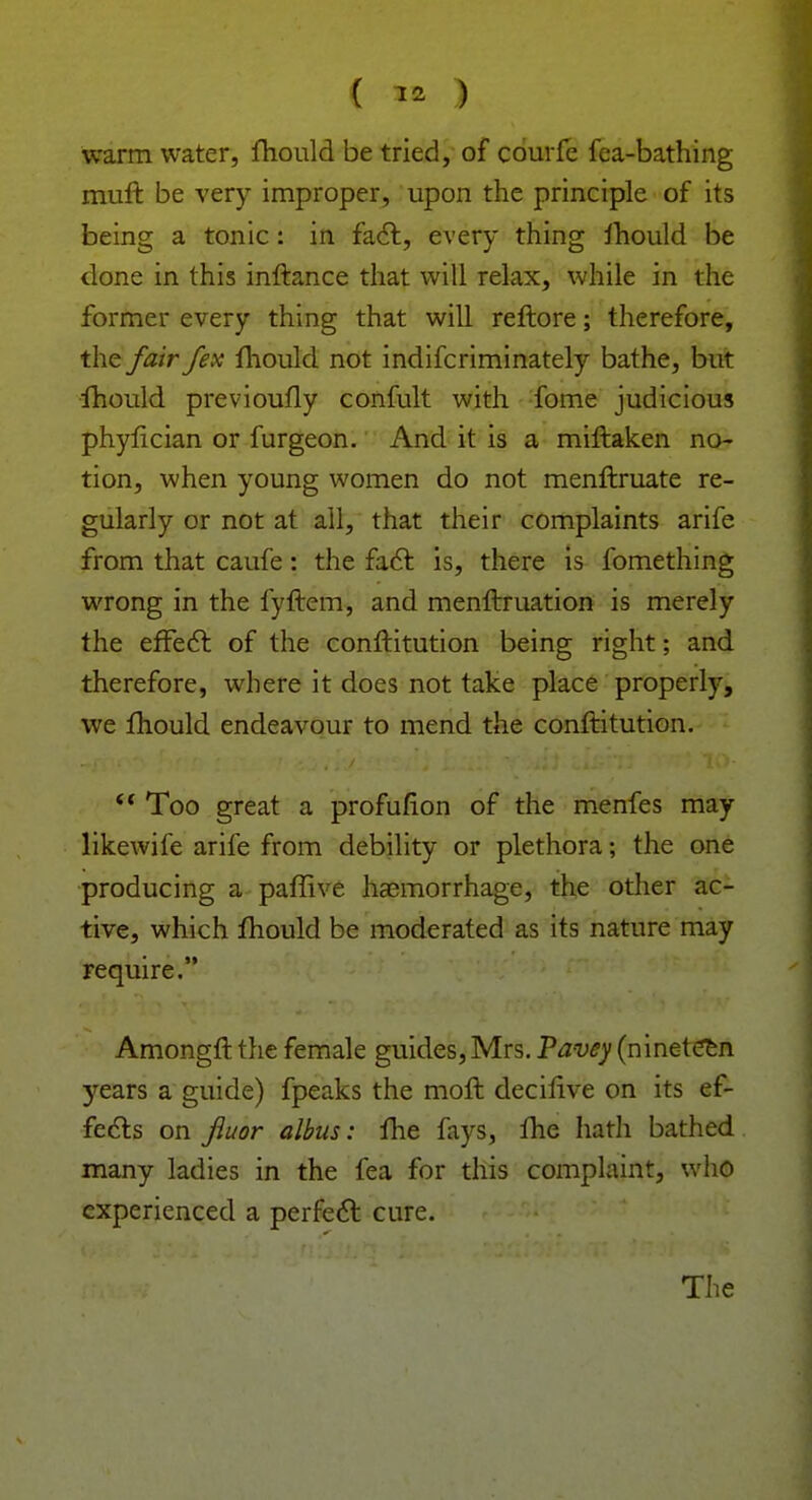 warm water, mould be tried, of courfe fca-bathing muft be very improper, upon the principle of its being a tonic: in fact, every thing fhould be done in this inftance that will relax, while in the former every thing that will reftore; therefore, the fair fex mould not indifcriminately bathe, but fhould previoufly confult with fome judicious phylician or furgeon. And it is a miftaken no- tion, when young women do not menftruate re- gularly or not at all, that their complaints arife from that caufe: the fact is, there is fomething wrong in the fyftem, and menftruation is merely the effect of the conftitution being right; and therefore, where it does not take place properly, we fhould endeavour to mend the conftitution. (f Too great a profufion of the menfes may likewife arife from debility or plethora; the one producing a paffive haemorrhage, the other ac- tive, which mould be moderated as its nature may require. Amongftthe female guides,Mrs. Pavey (nineteen years a guide) fpeaks the moft decilive on its ef- fects on fluor albas: fhe fays, fhe hath bathed many ladies in the fea for this complaint, who experienced a perfect cure.