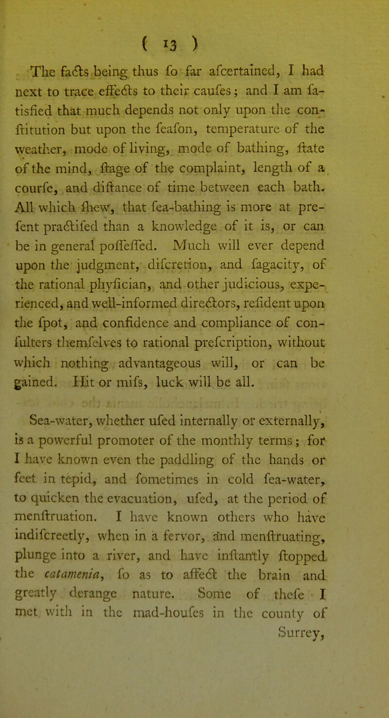 ( -3 ) The facts being thus fo far afcertained, I had next to trace effects to their caufes; and I am fa- tisfied that much depends not only upon the con- ftitution but upon the feafon, temperature of the weather, mode of living, mode of bathing, ftate of the mind, ftage of the complaint, length of a courfe, and diftance of time between each bath. All which mew, that fea-bathing is more at pre- fent practifed than a knowledge of it is, or can be in general pofferTed. Much will ever depend upon the judgment, difcretion, and fagacity, of the rational phyfician, and other judicious, expe- rienced, and well-informed directors, relident upon the fpot, and confidence and compliance of con- fulters themfelves to rational prefcription, without which nothing advantageous will, or can be gained. Hit or mifs, luck will be all. Sea-water, whether ufed internally or externally, is a powerful promoter of the monthly terms; for I have known even the paddling of the hands or feet in tepid, and fometimes in cold fea-water, to quicken the evacuation, ufed, at the period of menftruation. I have known others who have indifcreetly, when in a fervor, and menftruating, plunge into a river, and have inflantly flopped the catamenia, fo as to affect the brain and greatly derange nature. Some of thefe I met with in the mad-houfes in the county of Surrey,